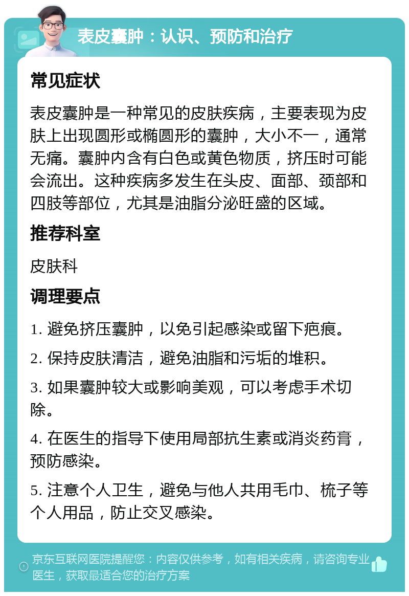 表皮囊肿：认识、预防和治疗 常见症状 表皮囊肿是一种常见的皮肤疾病，主要表现为皮肤上出现圆形或椭圆形的囊肿，大小不一，通常无痛。囊肿内含有白色或黄色物质，挤压时可能会流出。这种疾病多发生在头皮、面部、颈部和四肢等部位，尤其是油脂分泌旺盛的区域。 推荐科室 皮肤科 调理要点 1. 避免挤压囊肿，以免引起感染或留下疤痕。 2. 保持皮肤清洁，避免油脂和污垢的堆积。 3. 如果囊肿较大或影响美观，可以考虑手术切除。 4. 在医生的指导下使用局部抗生素或消炎药膏，预防感染。 5. 注意个人卫生，避免与他人共用毛巾、梳子等个人用品，防止交叉感染。