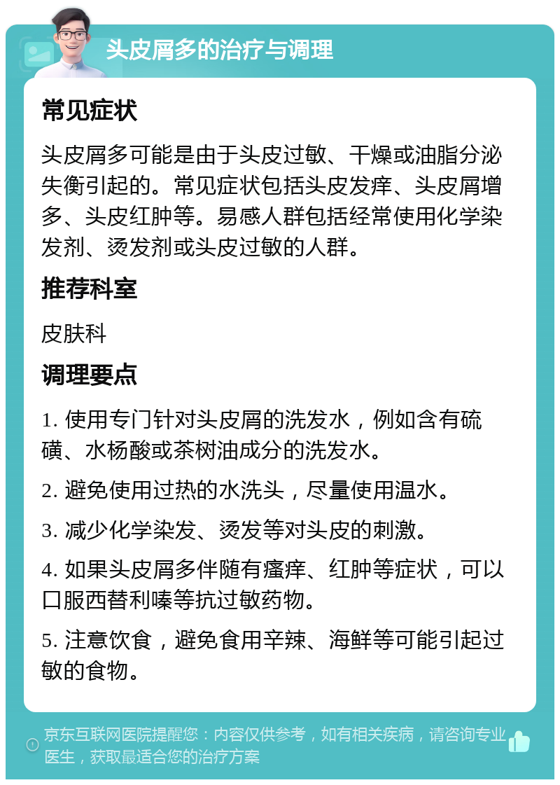 头皮屑多的治疗与调理 常见症状 头皮屑多可能是由于头皮过敏、干燥或油脂分泌失衡引起的。常见症状包括头皮发痒、头皮屑增多、头皮红肿等。易感人群包括经常使用化学染发剂、烫发剂或头皮过敏的人群。 推荐科室 皮肤科 调理要点 1. 使用专门针对头皮屑的洗发水，例如含有硫磺、水杨酸或茶树油成分的洗发水。 2. 避免使用过热的水洗头，尽量使用温水。 3. 减少化学染发、烫发等对头皮的刺激。 4. 如果头皮屑多伴随有瘙痒、红肿等症状，可以口服西替利嗪等抗过敏药物。 5. 注意饮食，避免食用辛辣、海鲜等可能引起过敏的食物。