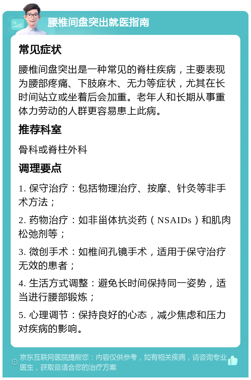 腰椎间盘突出就医指南 常见症状 腰椎间盘突出是一种常见的脊柱疾病，主要表现为腰部疼痛、下肢麻木、无力等症状，尤其在长时间站立或坐着后会加重。老年人和长期从事重体力劳动的人群更容易患上此病。 推荐科室 骨科或脊柱外科 调理要点 1. 保守治疗：包括物理治疗、按摩、针灸等非手术方法； 2. 药物治疗：如非甾体抗炎药（NSAIDs）和肌肉松弛剂等； 3. 微创手术：如椎间孔镜手术，适用于保守治疗无效的患者； 4. 生活方式调整：避免长时间保持同一姿势，适当进行腰部锻炼； 5. 心理调节：保持良好的心态，减少焦虑和压力对疾病的影响。