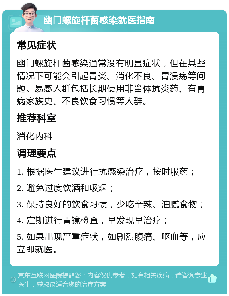 幽门螺旋杆菌感染就医指南 常见症状 幽门螺旋杆菌感染通常没有明显症状，但在某些情况下可能会引起胃炎、消化不良、胃溃疡等问题。易感人群包括长期使用非甾体抗炎药、有胃病家族史、不良饮食习惯等人群。 推荐科室 消化内科 调理要点 1. 根据医生建议进行抗感染治疗，按时服药； 2. 避免过度饮酒和吸烟； 3. 保持良好的饮食习惯，少吃辛辣、油腻食物； 4. 定期进行胃镜检查，早发现早治疗； 5. 如果出现严重症状，如剧烈腹痛、呕血等，应立即就医。