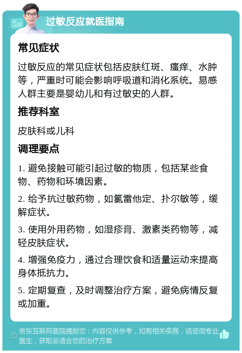 过敏反应就医指南 常见症状 过敏反应的常见症状包括皮肤红斑、瘙痒、水肿等，严重时可能会影响呼吸道和消化系统。易感人群主要是婴幼儿和有过敏史的人群。 推荐科室 皮肤科或儿科 调理要点 1. 避免接触可能引起过敏的物质，包括某些食物、药物和环境因素。 2. 给予抗过敏药物，如氯雷他定、扑尔敏等，缓解症状。 3. 使用外用药物，如湿疹膏、激素类药物等，减轻皮肤症状。 4. 增强免疫力，通过合理饮食和适量运动来提高身体抵抗力。 5. 定期复查，及时调整治疗方案，避免病情反复或加重。