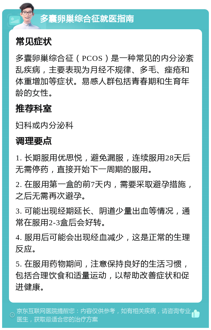 多囊卵巢综合征就医指南 常见症状 多囊卵巢综合征（PCOS）是一种常见的内分泌紊乱疾病，主要表现为月经不规律、多毛、痤疮和体重增加等症状。易感人群包括青春期和生育年龄的女性。 推荐科室 妇科或内分泌科 调理要点 1. 长期服用优思悦，避免漏服，连续服用28天后无需停药，直接开始下一周期的服用。 2. 在服用第一盒的前7天内，需要采取避孕措施，之后无需再次避孕。 3. 可能出现经期延长、阴道少量出血等情况，通常在服用2-3盒后会好转。 4. 服用后可能会出现经血减少，这是正常的生理反应。 5. 在服用药物期间，注意保持良好的生活习惯，包括合理饮食和适量运动，以帮助改善症状和促进健康。