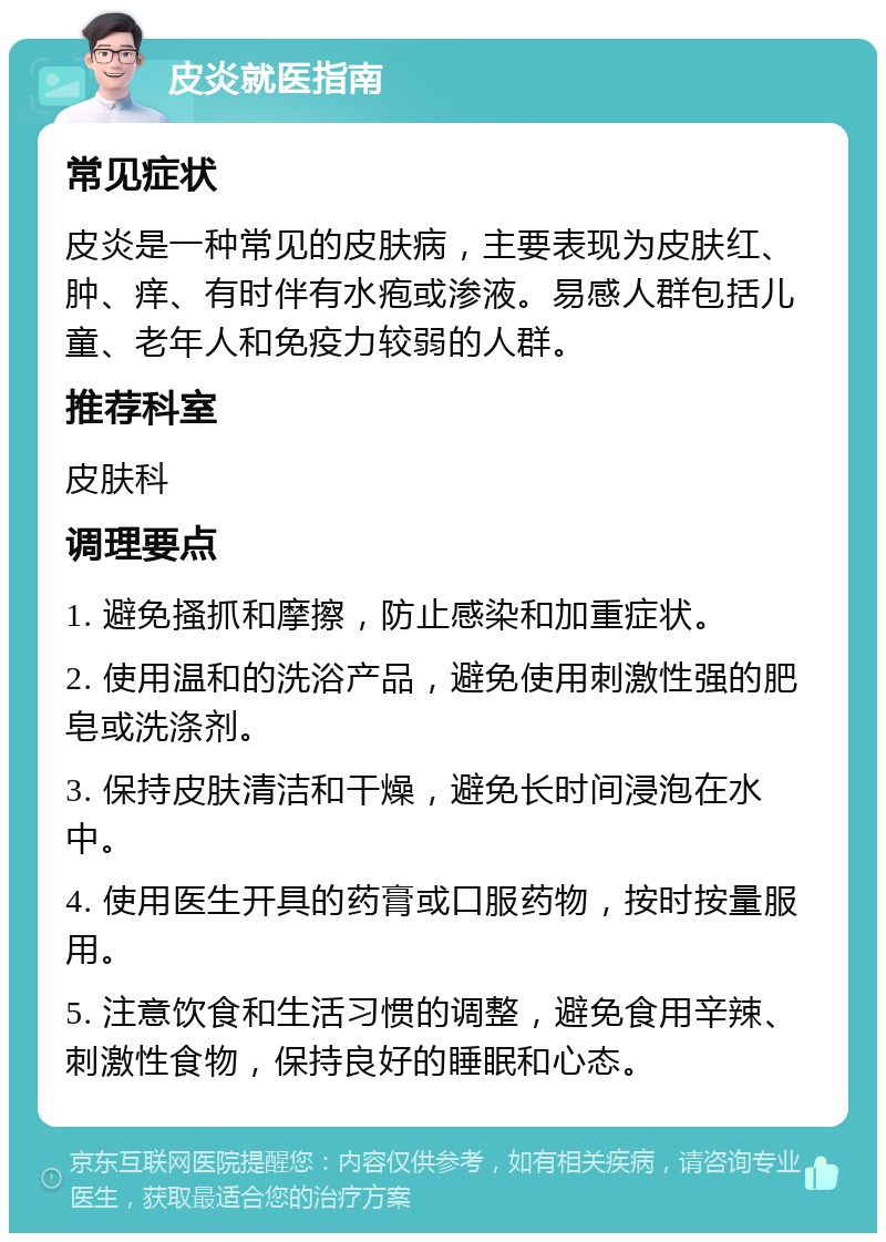 皮炎就医指南 常见症状 皮炎是一种常见的皮肤病，主要表现为皮肤红、肿、痒、有时伴有水疱或渗液。易感人群包括儿童、老年人和免疫力较弱的人群。 推荐科室 皮肤科 调理要点 1. 避免搔抓和摩擦，防止感染和加重症状。 2. 使用温和的洗浴产品，避免使用刺激性强的肥皂或洗涤剂。 3. 保持皮肤清洁和干燥，避免长时间浸泡在水中。 4. 使用医生开具的药膏或口服药物，按时按量服用。 5. 注意饮食和生活习惯的调整，避免食用辛辣、刺激性食物，保持良好的睡眠和心态。