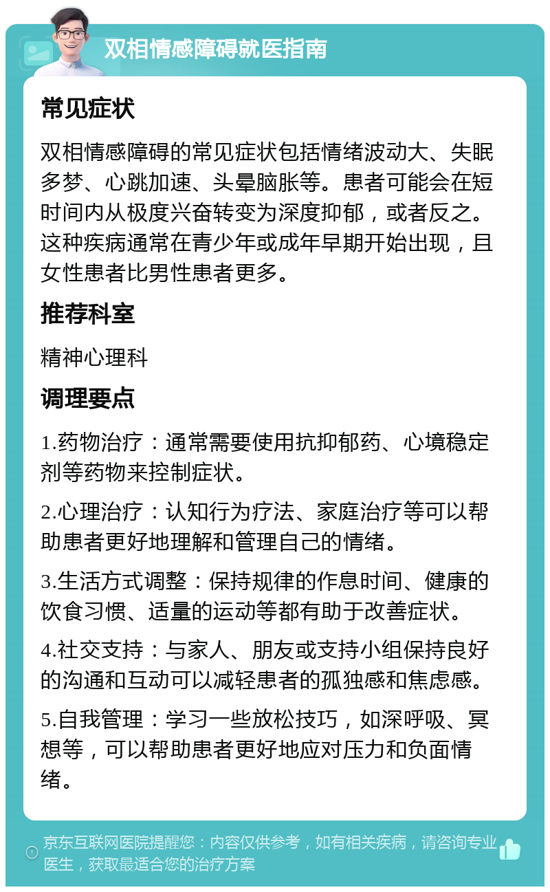 双相情感障碍就医指南 常见症状 双相情感障碍的常见症状包括情绪波动大、失眠多梦、心跳加速、头晕脑胀等。患者可能会在短时间内从极度兴奋转变为深度抑郁，或者反之。这种疾病通常在青少年或成年早期开始出现，且女性患者比男性患者更多。 推荐科室 精神心理科 调理要点 1.药物治疗：通常需要使用抗抑郁药、心境稳定剂等药物来控制症状。 2.心理治疗：认知行为疗法、家庭治疗等可以帮助患者更好地理解和管理自己的情绪。 3.生活方式调整：保持规律的作息时间、健康的饮食习惯、适量的运动等都有助于改善症状。 4.社交支持：与家人、朋友或支持小组保持良好的沟通和互动可以减轻患者的孤独感和焦虑感。 5.自我管理：学习一些放松技巧，如深呼吸、冥想等，可以帮助患者更好地应对压力和负面情绪。