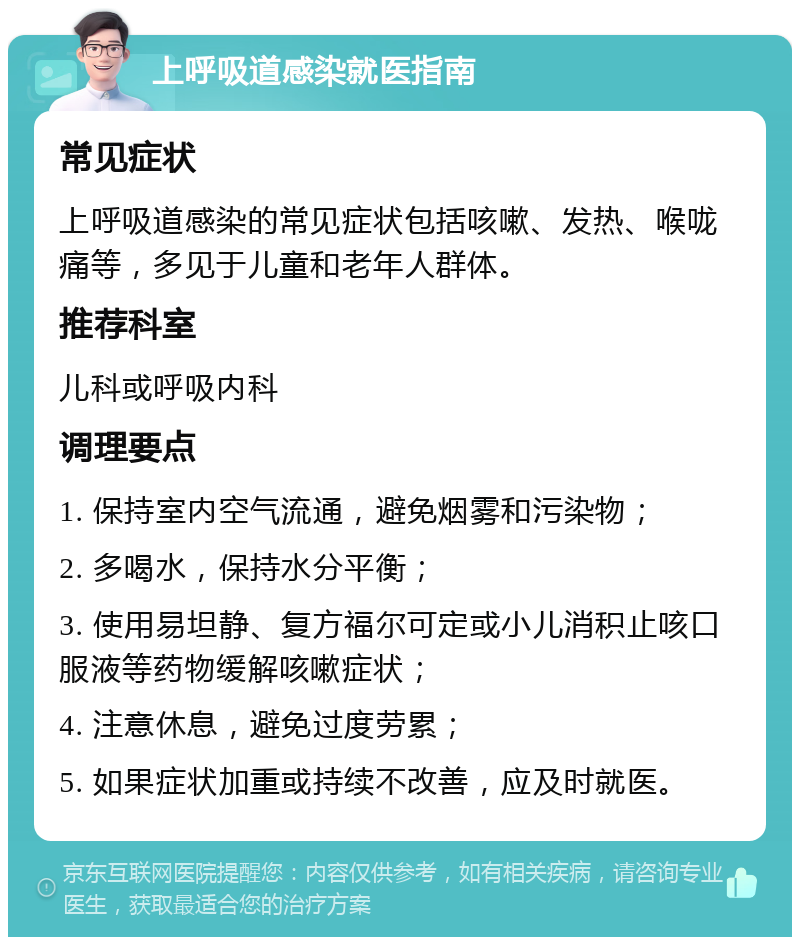 上呼吸道感染就医指南 常见症状 上呼吸道感染的常见症状包括咳嗽、发热、喉咙痛等，多见于儿童和老年人群体。 推荐科室 儿科或呼吸内科 调理要点 1. 保持室内空气流通，避免烟雾和污染物； 2. 多喝水，保持水分平衡； 3. 使用易坦静、复方福尔可定或小儿消积止咳口服液等药物缓解咳嗽症状； 4. 注意休息，避免过度劳累； 5. 如果症状加重或持续不改善，应及时就医。