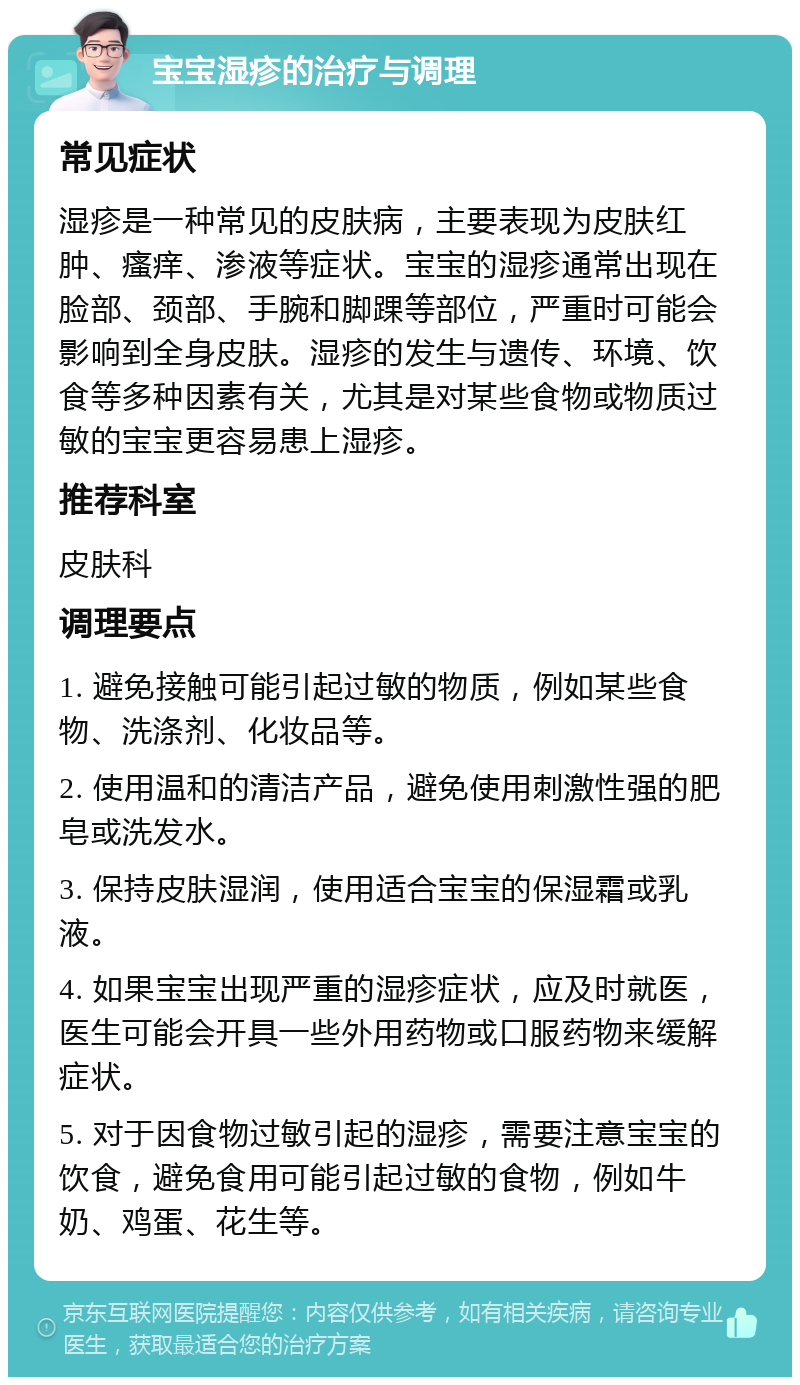 宝宝湿疹的治疗与调理 常见症状 湿疹是一种常见的皮肤病，主要表现为皮肤红肿、瘙痒、渗液等症状。宝宝的湿疹通常出现在脸部、颈部、手腕和脚踝等部位，严重时可能会影响到全身皮肤。湿疹的发生与遗传、环境、饮食等多种因素有关，尤其是对某些食物或物质过敏的宝宝更容易患上湿疹。 推荐科室 皮肤科 调理要点 1. 避免接触可能引起过敏的物质，例如某些食物、洗涤剂、化妆品等。 2. 使用温和的清洁产品，避免使用刺激性强的肥皂或洗发水。 3. 保持皮肤湿润，使用适合宝宝的保湿霜或乳液。 4. 如果宝宝出现严重的湿疹症状，应及时就医，医生可能会开具一些外用药物或口服药物来缓解症状。 5. 对于因食物过敏引起的湿疹，需要注意宝宝的饮食，避免食用可能引起过敏的食物，例如牛奶、鸡蛋、花生等。