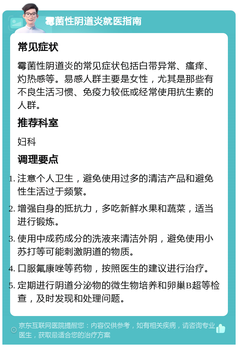 霉菌性阴道炎就医指南 常见症状 霉菌性阴道炎的常见症状包括白带异常、瘙痒、灼热感等。易感人群主要是女性，尤其是那些有不良生活习惯、免疫力较低或经常使用抗生素的人群。 推荐科室 妇科 调理要点 注意个人卫生，避免使用过多的清洁产品和避免性生活过于频繁。 增强自身的抵抗力，多吃新鲜水果和蔬菜，适当进行锻炼。 使用中成药成分的洗液来清洁外阴，避免使用小苏打等可能刺激阴道的物质。 口服氟康唑等药物，按照医生的建议进行治疗。 定期进行阴道分泌物的微生物培养和卵巢B超等检查，及时发现和处理问题。