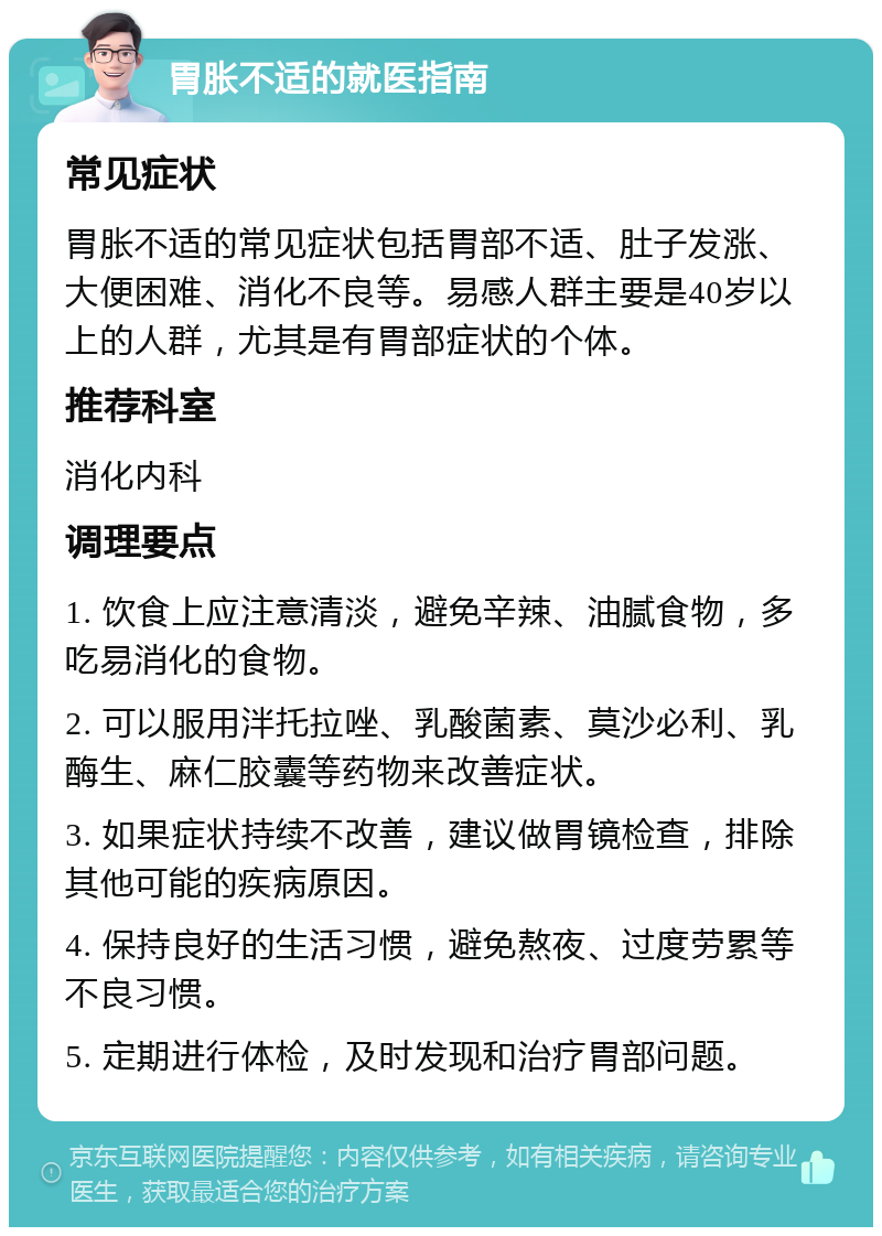 胃胀不适的就医指南 常见症状 胃胀不适的常见症状包括胃部不适、肚子发涨、大便困难、消化不良等。易感人群主要是40岁以上的人群，尤其是有胃部症状的个体。 推荐科室 消化内科 调理要点 1. 饮食上应注意清淡，避免辛辣、油腻食物，多吃易消化的食物。 2. 可以服用泮托拉唑、乳酸菌素、莫沙必利、乳酶生、麻仁胶囊等药物来改善症状。 3. 如果症状持续不改善，建议做胃镜检查，排除其他可能的疾病原因。 4. 保持良好的生活习惯，避免熬夜、过度劳累等不良习惯。 5. 定期进行体检，及时发现和治疗胃部问题。