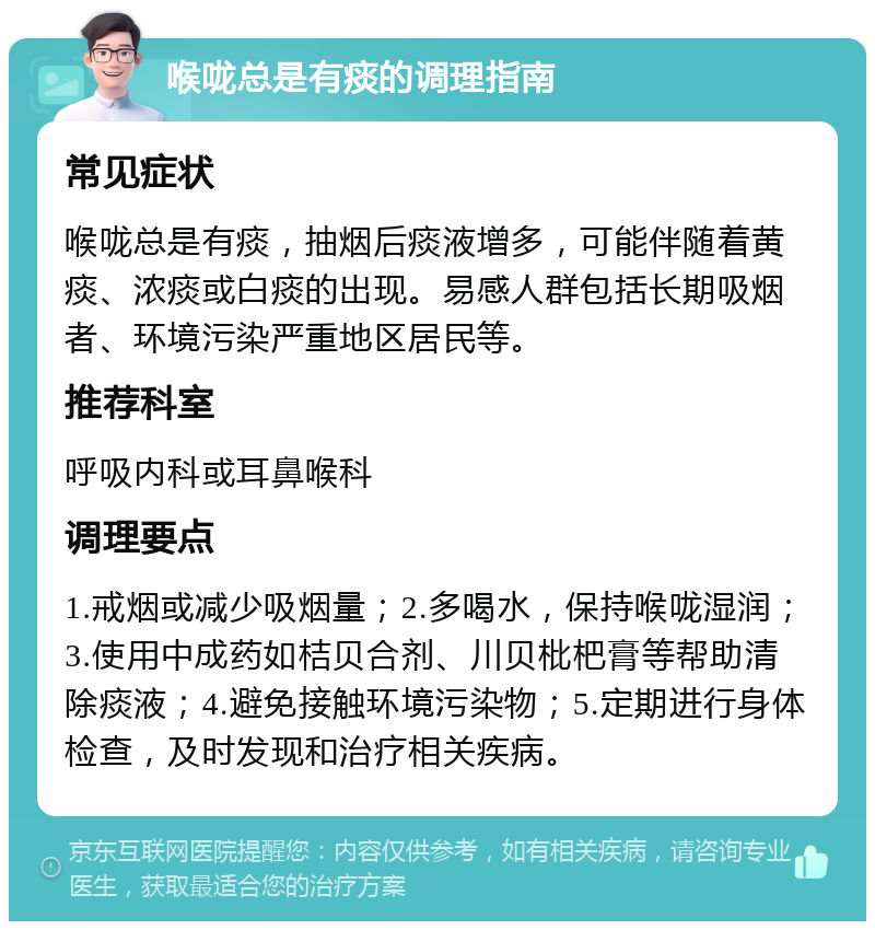 喉咙总是有痰的调理指南 常见症状 喉咙总是有痰，抽烟后痰液增多，可能伴随着黄痰、浓痰或白痰的出现。易感人群包括长期吸烟者、环境污染严重地区居民等。 推荐科室 呼吸内科或耳鼻喉科 调理要点 1.戒烟或减少吸烟量；2.多喝水，保持喉咙湿润；3.使用中成药如桔贝合剂、川贝枇杷膏等帮助清除痰液；4.避免接触环境污染物；5.定期进行身体检查，及时发现和治疗相关疾病。