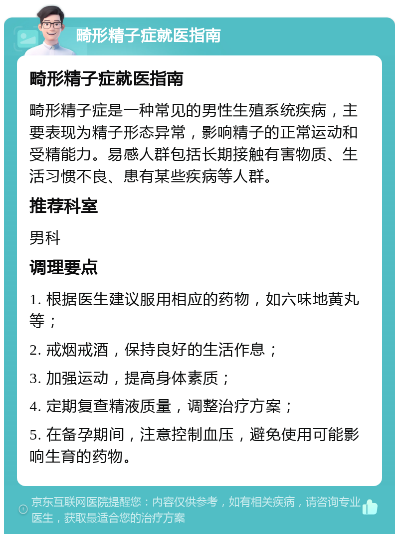 畸形精子症就医指南 畸形精子症就医指南 畸形精子症是一种常见的男性生殖系统疾病，主要表现为精子形态异常，影响精子的正常运动和受精能力。易感人群包括长期接触有害物质、生活习惯不良、患有某些疾病等人群。 推荐科室 男科 调理要点 1. 根据医生建议服用相应的药物，如六味地黄丸等； 2. 戒烟戒酒，保持良好的生活作息； 3. 加强运动，提高身体素质； 4. 定期复查精液质量，调整治疗方案； 5. 在备孕期间，注意控制血压，避免使用可能影响生育的药物。