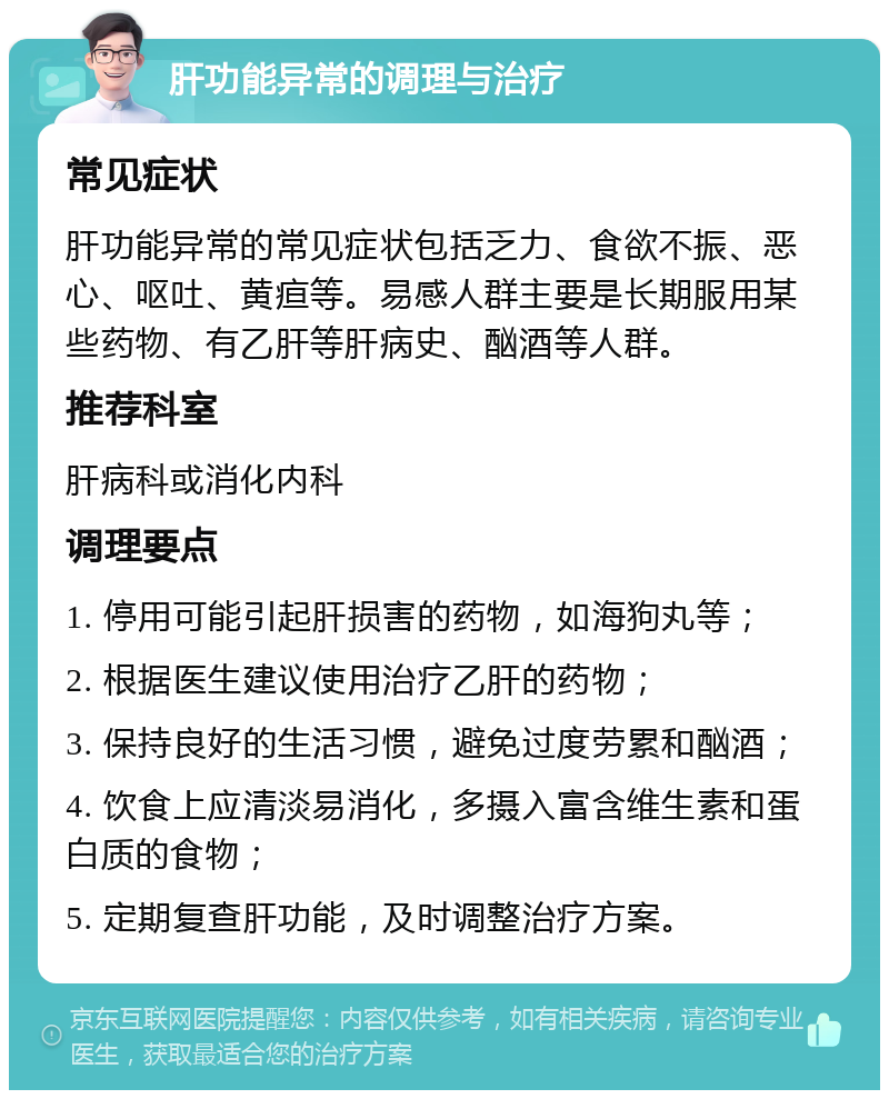 肝功能异常的调理与治疗 常见症状 肝功能异常的常见症状包括乏力、食欲不振、恶心、呕吐、黄疸等。易感人群主要是长期服用某些药物、有乙肝等肝病史、酗酒等人群。 推荐科室 肝病科或消化内科 调理要点 1. 停用可能引起肝损害的药物，如海狗丸等； 2. 根据医生建议使用治疗乙肝的药物； 3. 保持良好的生活习惯，避免过度劳累和酗酒； 4. 饮食上应清淡易消化，多摄入富含维生素和蛋白质的食物； 5. 定期复查肝功能，及时调整治疗方案。