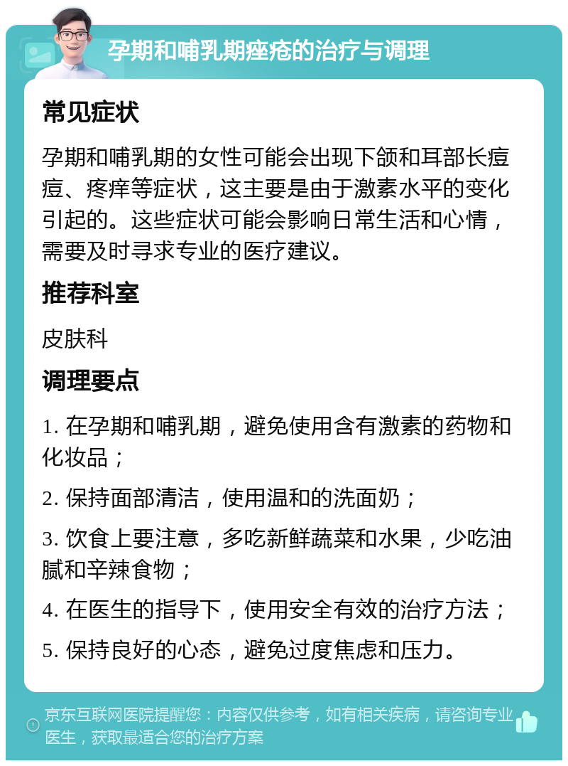 孕期和哺乳期痤疮的治疗与调理 常见症状 孕期和哺乳期的女性可能会出现下颌和耳部长痘痘、疼痒等症状，这主要是由于激素水平的变化引起的。这些症状可能会影响日常生活和心情，需要及时寻求专业的医疗建议。 推荐科室 皮肤科 调理要点 1. 在孕期和哺乳期，避免使用含有激素的药物和化妆品； 2. 保持面部清洁，使用温和的洗面奶； 3. 饮食上要注意，多吃新鲜蔬菜和水果，少吃油腻和辛辣食物； 4. 在医生的指导下，使用安全有效的治疗方法； 5. 保持良好的心态，避免过度焦虑和压力。