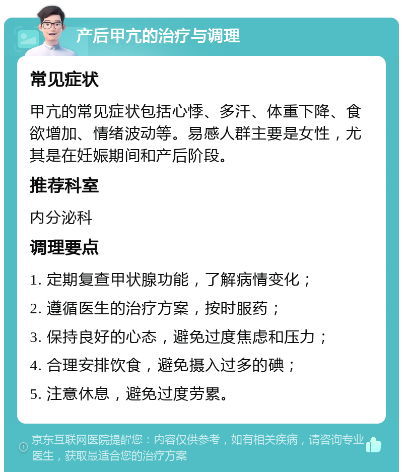 产后甲亢的治疗与调理 常见症状 甲亢的常见症状包括心悸、多汗、体重下降、食欲增加、情绪波动等。易感人群主要是女性，尤其是在妊娠期间和产后阶段。 推荐科室 内分泌科 调理要点 1. 定期复查甲状腺功能，了解病情变化； 2. 遵循医生的治疗方案，按时服药； 3. 保持良好的心态，避免过度焦虑和压力； 4. 合理安排饮食，避免摄入过多的碘； 5. 注意休息，避免过度劳累。