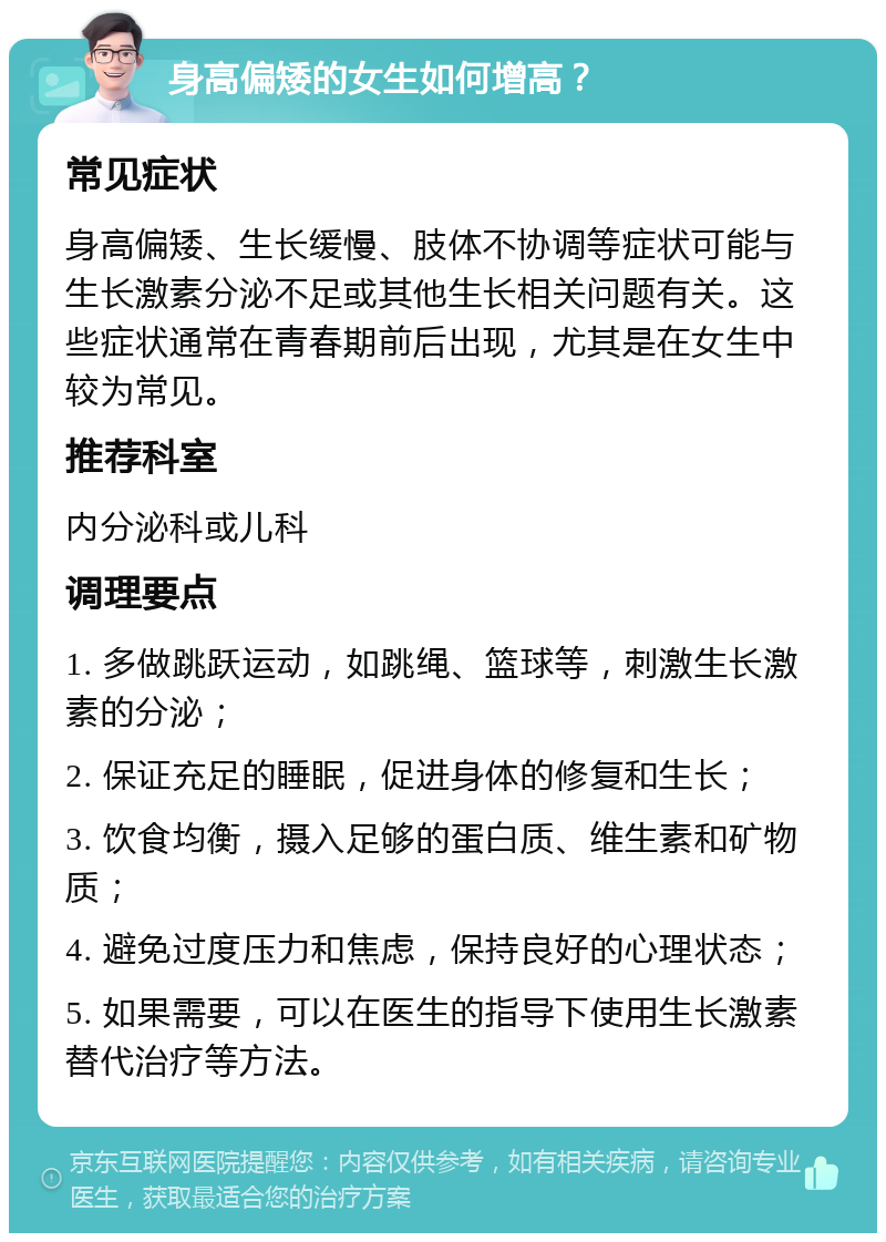 身高偏矮的女生如何增高？ 常见症状 身高偏矮、生长缓慢、肢体不协调等症状可能与生长激素分泌不足或其他生长相关问题有关。这些症状通常在青春期前后出现，尤其是在女生中较为常见。 推荐科室 内分泌科或儿科 调理要点 1. 多做跳跃运动，如跳绳、篮球等，刺激生长激素的分泌； 2. 保证充足的睡眠，促进身体的修复和生长； 3. 饮食均衡，摄入足够的蛋白质、维生素和矿物质； 4. 避免过度压力和焦虑，保持良好的心理状态； 5. 如果需要，可以在医生的指导下使用生长激素替代治疗等方法。