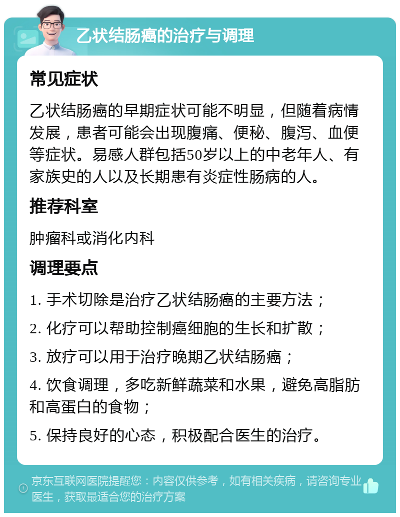 乙状结肠癌的治疗与调理 常见症状 乙状结肠癌的早期症状可能不明显，但随着病情发展，患者可能会出现腹痛、便秘、腹泻、血便等症状。易感人群包括50岁以上的中老年人、有家族史的人以及长期患有炎症性肠病的人。 推荐科室 肿瘤科或消化内科 调理要点 1. 手术切除是治疗乙状结肠癌的主要方法； 2. 化疗可以帮助控制癌细胞的生长和扩散； 3. 放疗可以用于治疗晚期乙状结肠癌； 4. 饮食调理，多吃新鲜蔬菜和水果，避免高脂肪和高蛋白的食物； 5. 保持良好的心态，积极配合医生的治疗。