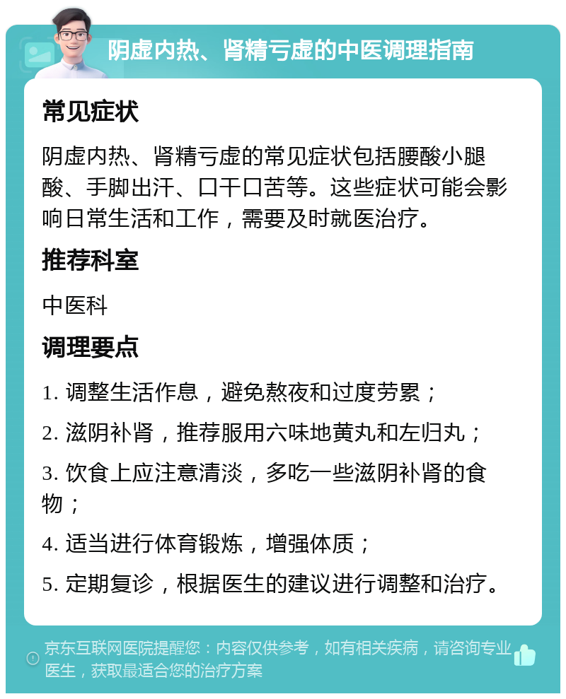 阴虚内热、肾精亏虚的中医调理指南 常见症状 阴虚内热、肾精亏虚的常见症状包括腰酸小腿酸、手脚出汗、口干口苦等。这些症状可能会影响日常生活和工作，需要及时就医治疗。 推荐科室 中医科 调理要点 1. 调整生活作息，避免熬夜和过度劳累； 2. 滋阴补肾，推荐服用六味地黄丸和左归丸； 3. 饮食上应注意清淡，多吃一些滋阴补肾的食物； 4. 适当进行体育锻炼，增强体质； 5. 定期复诊，根据医生的建议进行调整和治疗。