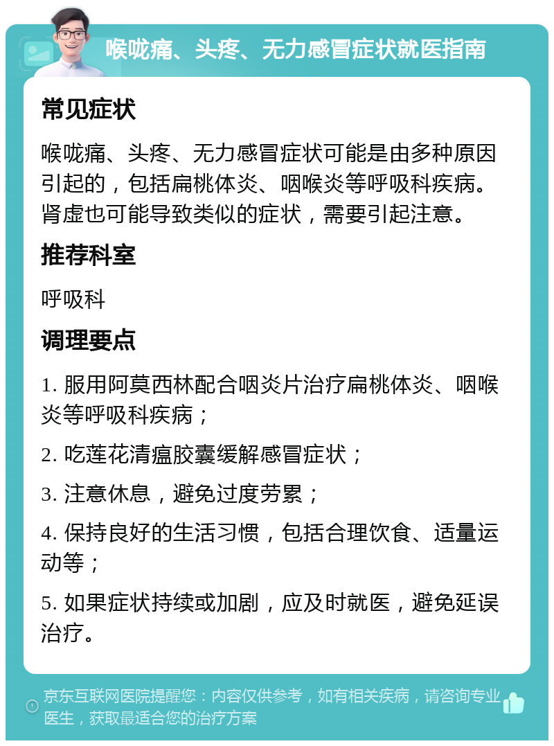 喉咙痛、头疼、无力感冒症状就医指南 常见症状 喉咙痛、头疼、无力感冒症状可能是由多种原因引起的，包括扁桃体炎、咽喉炎等呼吸科疾病。肾虚也可能导致类似的症状，需要引起注意。 推荐科室 呼吸科 调理要点 1. 服用阿莫西林配合咽炎片治疗扁桃体炎、咽喉炎等呼吸科疾病； 2. 吃莲花清瘟胶囊缓解感冒症状； 3. 注意休息，避免过度劳累； 4. 保持良好的生活习惯，包括合理饮食、适量运动等； 5. 如果症状持续或加剧，应及时就医，避免延误治疗。