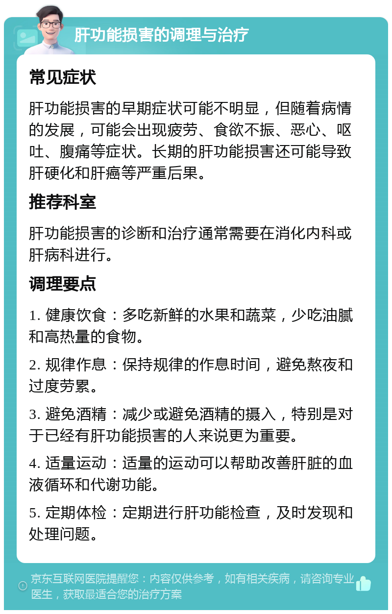 肝功能损害的调理与治疗 常见症状 肝功能损害的早期症状可能不明显，但随着病情的发展，可能会出现疲劳、食欲不振、恶心、呕吐、腹痛等症状。长期的肝功能损害还可能导致肝硬化和肝癌等严重后果。 推荐科室 肝功能损害的诊断和治疗通常需要在消化内科或肝病科进行。 调理要点 1. 健康饮食：多吃新鲜的水果和蔬菜，少吃油腻和高热量的食物。 2. 规律作息：保持规律的作息时间，避免熬夜和过度劳累。 3. 避免酒精：减少或避免酒精的摄入，特别是对于已经有肝功能损害的人来说更为重要。 4. 适量运动：适量的运动可以帮助改善肝脏的血液循环和代谢功能。 5. 定期体检：定期进行肝功能检查，及时发现和处理问题。