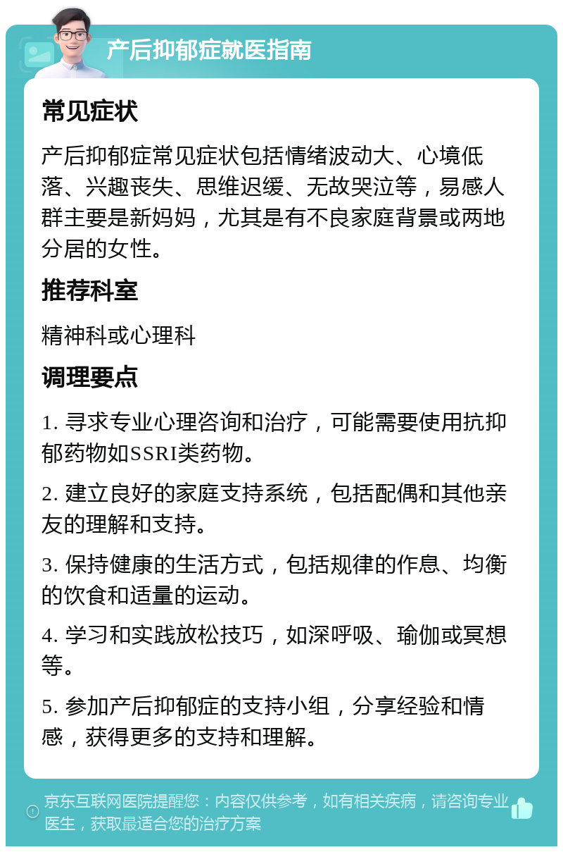 产后抑郁症就医指南 常见症状 产后抑郁症常见症状包括情绪波动大、心境低落、兴趣丧失、思维迟缓、无故哭泣等，易感人群主要是新妈妈，尤其是有不良家庭背景或两地分居的女性。 推荐科室 精神科或心理科 调理要点 1. 寻求专业心理咨询和治疗，可能需要使用抗抑郁药物如SSRI类药物。 2. 建立良好的家庭支持系统，包括配偶和其他亲友的理解和支持。 3. 保持健康的生活方式，包括规律的作息、均衡的饮食和适量的运动。 4. 学习和实践放松技巧，如深呼吸、瑜伽或冥想等。 5. 参加产后抑郁症的支持小组，分享经验和情感，获得更多的支持和理解。