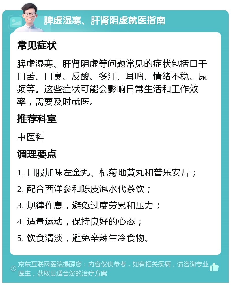 脾虚湿寒、肝肾阴虚就医指南 常见症状 脾虚湿寒、肝肾阴虚等问题常见的症状包括口干口苦、口臭、反酸、多汗、耳鸣、情绪不稳、尿频等。这些症状可能会影响日常生活和工作效率，需要及时就医。 推荐科室 中医科 调理要点 1. 口服加味左金丸、杞菊地黄丸和普乐安片； 2. 配合西洋参和陈皮泡水代茶饮； 3. 规律作息，避免过度劳累和压力； 4. 适量运动，保持良好的心态； 5. 饮食清淡，避免辛辣生冷食物。