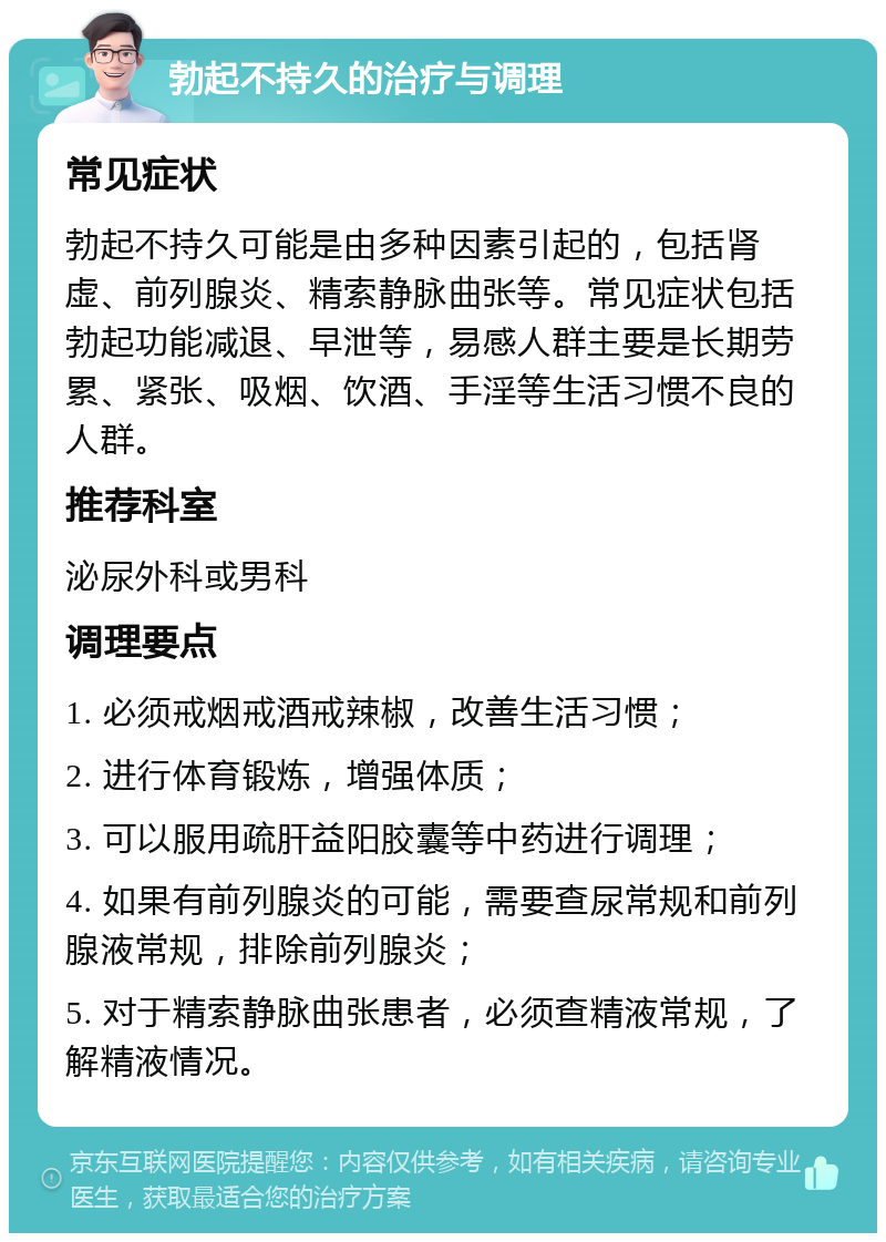 勃起不持久的治疗与调理 常见症状 勃起不持久可能是由多种因素引起的，包括肾虚、前列腺炎、精索静脉曲张等。常见症状包括勃起功能减退、早泄等，易感人群主要是长期劳累、紧张、吸烟、饮酒、手淫等生活习惯不良的人群。 推荐科室 泌尿外科或男科 调理要点 1. 必须戒烟戒酒戒辣椒，改善生活习惯； 2. 进行体育锻炼，增强体质； 3. 可以服用疏肝益阳胶囊等中药进行调理； 4. 如果有前列腺炎的可能，需要查尿常规和前列腺液常规，排除前列腺炎； 5. 对于精索静脉曲张患者，必须查精液常规，了解精液情况。