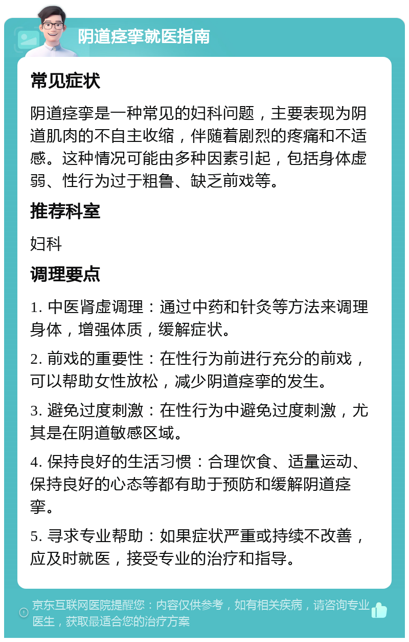 阴道痉挛就医指南 常见症状 阴道痉挛是一种常见的妇科问题，主要表现为阴道肌肉的不自主收缩，伴随着剧烈的疼痛和不适感。这种情况可能由多种因素引起，包括身体虚弱、性行为过于粗鲁、缺乏前戏等。 推荐科室 妇科 调理要点 1. 中医肾虚调理：通过中药和针灸等方法来调理身体，增强体质，缓解症状。 2. 前戏的重要性：在性行为前进行充分的前戏，可以帮助女性放松，减少阴道痉挛的发生。 3. 避免过度刺激：在性行为中避免过度刺激，尤其是在阴道敏感区域。 4. 保持良好的生活习惯：合理饮食、适量运动、保持良好的心态等都有助于预防和缓解阴道痉挛。 5. 寻求专业帮助：如果症状严重或持续不改善，应及时就医，接受专业的治疗和指导。