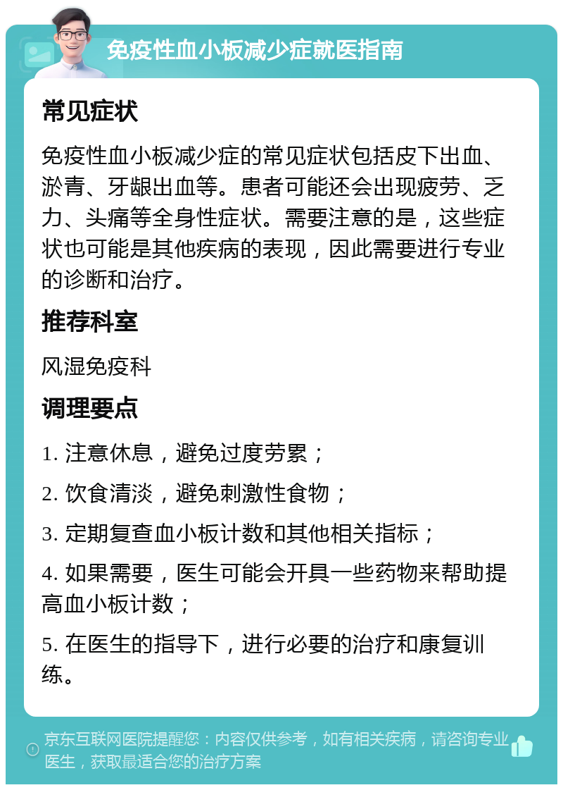 免疫性血小板减少症就医指南 常见症状 免疫性血小板减少症的常见症状包括皮下出血、淤青、牙龈出血等。患者可能还会出现疲劳、乏力、头痛等全身性症状。需要注意的是，这些症状也可能是其他疾病的表现，因此需要进行专业的诊断和治疗。 推荐科室 风湿免疫科 调理要点 1. 注意休息，避免过度劳累； 2. 饮食清淡，避免刺激性食物； 3. 定期复查血小板计数和其他相关指标； 4. 如果需要，医生可能会开具一些药物来帮助提高血小板计数； 5. 在医生的指导下，进行必要的治疗和康复训练。