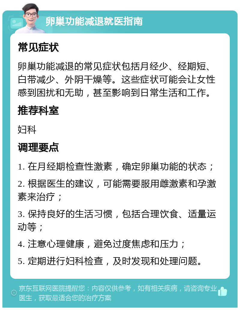 卵巢功能减退就医指南 常见症状 卵巢功能减退的常见症状包括月经少、经期短、白带减少、外阴干燥等。这些症状可能会让女性感到困扰和无助，甚至影响到日常生活和工作。 推荐科室 妇科 调理要点 1. 在月经期检查性激素，确定卵巢功能的状态； 2. 根据医生的建议，可能需要服用雌激素和孕激素来治疗； 3. 保持良好的生活习惯，包括合理饮食、适量运动等； 4. 注意心理健康，避免过度焦虑和压力； 5. 定期进行妇科检查，及时发现和处理问题。