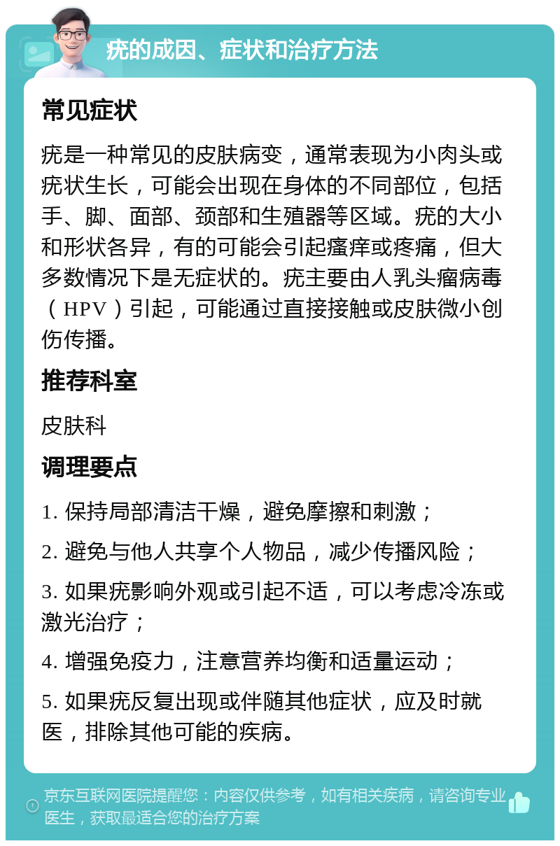 疣的成因、症状和治疗方法 常见症状 疣是一种常见的皮肤病变，通常表现为小肉头或疣状生长，可能会出现在身体的不同部位，包括手、脚、面部、颈部和生殖器等区域。疣的大小和形状各异，有的可能会引起瘙痒或疼痛，但大多数情况下是无症状的。疣主要由人乳头瘤病毒（HPV）引起，可能通过直接接触或皮肤微小创伤传播。 推荐科室 皮肤科 调理要点 1. 保持局部清洁干燥，避免摩擦和刺激； 2. 避免与他人共享个人物品，减少传播风险； 3. 如果疣影响外观或引起不适，可以考虑冷冻或激光治疗； 4. 增强免疫力，注意营养均衡和适量运动； 5. 如果疣反复出现或伴随其他症状，应及时就医，排除其他可能的疾病。