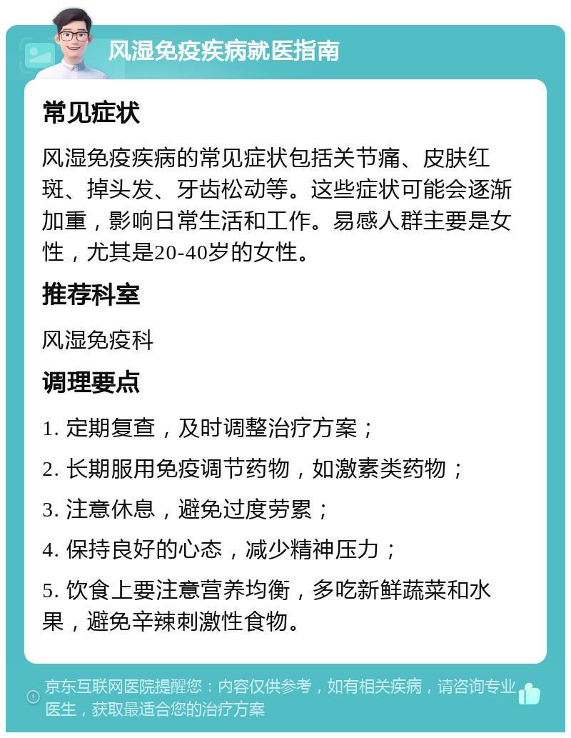 风湿免疫疾病就医指南 常见症状 风湿免疫疾病的常见症状包括关节痛、皮肤红斑、掉头发、牙齿松动等。这些症状可能会逐渐加重，影响日常生活和工作。易感人群主要是女性，尤其是20-40岁的女性。 推荐科室 风湿免疫科 调理要点 1. 定期复查，及时调整治疗方案； 2. 长期服用免疫调节药物，如激素类药物； 3. 注意休息，避免过度劳累； 4. 保持良好的心态，减少精神压力； 5. 饮食上要注意营养均衡，多吃新鲜蔬菜和水果，避免辛辣刺激性食物。