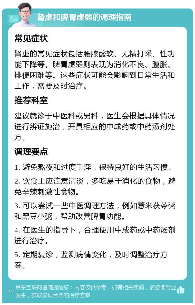 肾虚和脾胃虚弱的调理指南 常见症状 肾虚的常见症状包括腰膝酸软、无精打采、性功能下降等。脾胃虚弱则表现为消化不良、腹胀、排便困难等。这些症状可能会影响到日常生活和工作，需要及时治疗。 推荐科室 建议就诊于中医科或男科，医生会根据具体情况进行辨证施治，开具相应的中成药或中药汤剂处方。 调理要点 1. 避免熬夜和过度手淫，保持良好的生活习惯。 2. 饮食上应注意清淡，多吃易于消化的食物，避免辛辣刺激性食物。 3. 可以尝试一些中医调理方法，例如薏米茯苓粥和黑豆小粥，帮助改善脾胃功能。 4. 在医生的指导下，合理使用中成药或中药汤剂进行治疗。 5. 定期复诊，监测病情变化，及时调整治疗方案。