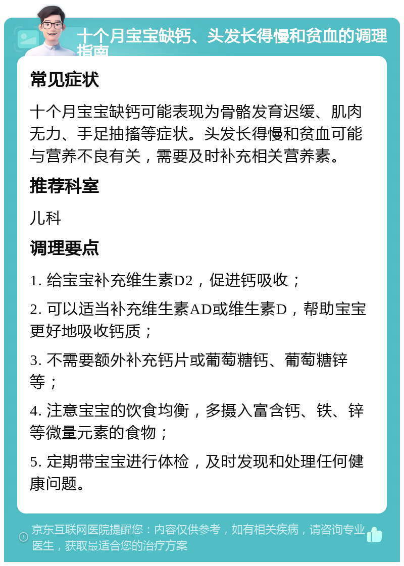 十个月宝宝缺钙、头发长得慢和贫血的调理指南 常见症状 十个月宝宝缺钙可能表现为骨骼发育迟缓、肌肉无力、手足抽搐等症状。头发长得慢和贫血可能与营养不良有关，需要及时补充相关营养素。 推荐科室 儿科 调理要点 1. 给宝宝补充维生素D2，促进钙吸收； 2. 可以适当补充维生素AD或维生素D，帮助宝宝更好地吸收钙质； 3. 不需要额外补充钙片或葡萄糖钙、葡萄糖锌等； 4. 注意宝宝的饮食均衡，多摄入富含钙、铁、锌等微量元素的食物； 5. 定期带宝宝进行体检，及时发现和处理任何健康问题。