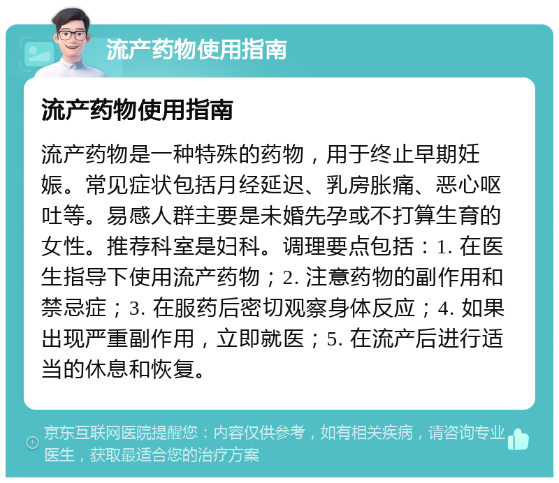 流产药物使用指南 流产药物使用指南 流产药物是一种特殊的药物，用于终止早期妊娠。常见症状包括月经延迟、乳房胀痛、恶心呕吐等。易感人群主要是未婚先孕或不打算生育的女性。推荐科室是妇科。调理要点包括：1. 在医生指导下使用流产药物；2. 注意药物的副作用和禁忌症；3. 在服药后密切观察身体反应；4. 如果出现严重副作用，立即就医；5. 在流产后进行适当的休息和恢复。