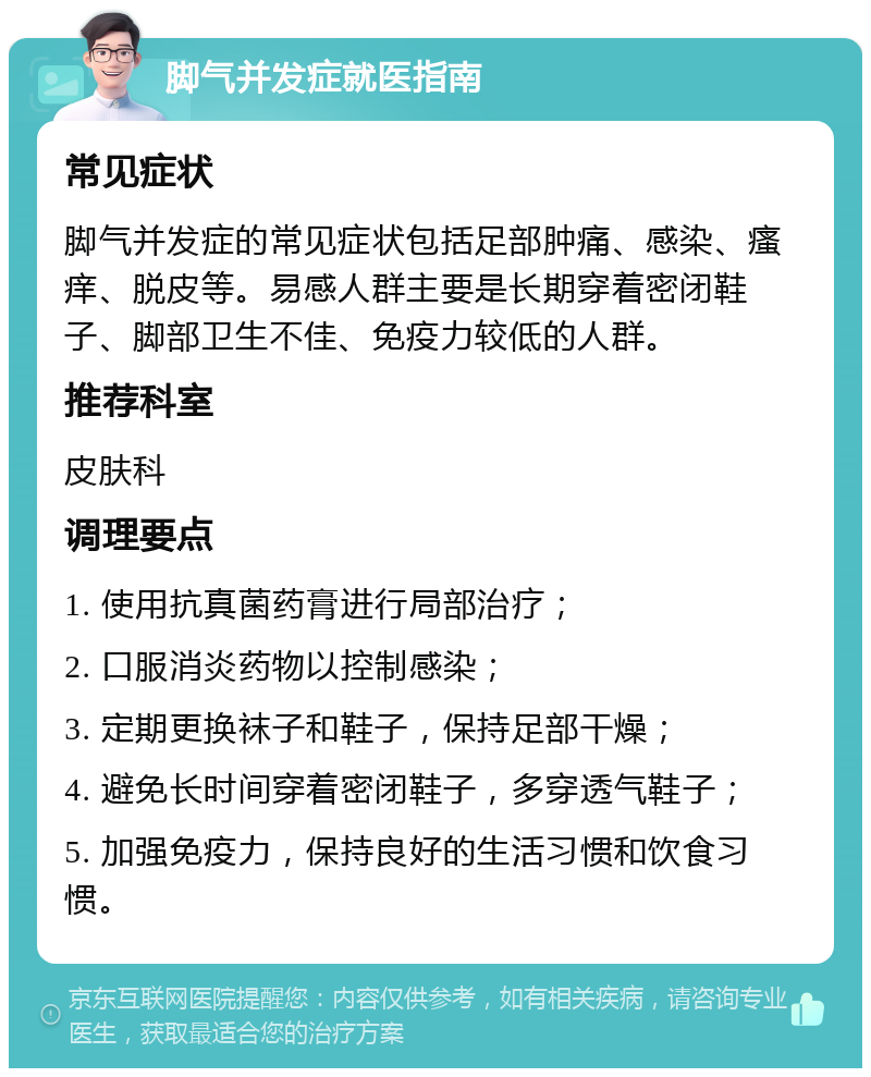 脚气并发症就医指南 常见症状 脚气并发症的常见症状包括足部肿痛、感染、瘙痒、脱皮等。易感人群主要是长期穿着密闭鞋子、脚部卫生不佳、免疫力较低的人群。 推荐科室 皮肤科 调理要点 1. 使用抗真菌药膏进行局部治疗； 2. 口服消炎药物以控制感染； 3. 定期更换袜子和鞋子，保持足部干燥； 4. 避免长时间穿着密闭鞋子，多穿透气鞋子； 5. 加强免疫力，保持良好的生活习惯和饮食习惯。