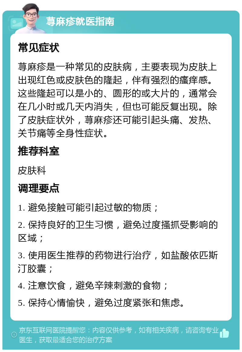 荨麻疹就医指南 常见症状 荨麻疹是一种常见的皮肤病，主要表现为皮肤上出现红色或皮肤色的隆起，伴有强烈的瘙痒感。这些隆起可以是小的、圆形的或大片的，通常会在几小时或几天内消失，但也可能反复出现。除了皮肤症状外，荨麻疹还可能引起头痛、发热、关节痛等全身性症状。 推荐科室 皮肤科 调理要点 1. 避免接触可能引起过敏的物质； 2. 保持良好的卫生习惯，避免过度搔抓受影响的区域； 3. 使用医生推荐的药物进行治疗，如盐酸依匹斯汀胶囊； 4. 注意饮食，避免辛辣刺激的食物； 5. 保持心情愉快，避免过度紧张和焦虑。