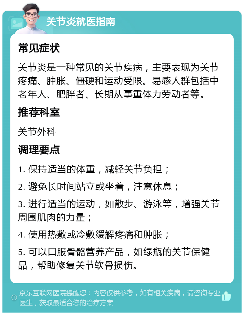 关节炎就医指南 常见症状 关节炎是一种常见的关节疾病，主要表现为关节疼痛、肿胀、僵硬和运动受限。易感人群包括中老年人、肥胖者、长期从事重体力劳动者等。 推荐科室 关节外科 调理要点 1. 保持适当的体重，减轻关节负担； 2. 避免长时间站立或坐着，注意休息； 3. 进行适当的运动，如散步、游泳等，增强关节周围肌肉的力量； 4. 使用热敷或冷敷缓解疼痛和肿胀； 5. 可以口服骨骼营养产品，如绿瓶的关节保健品，帮助修复关节软骨损伤。