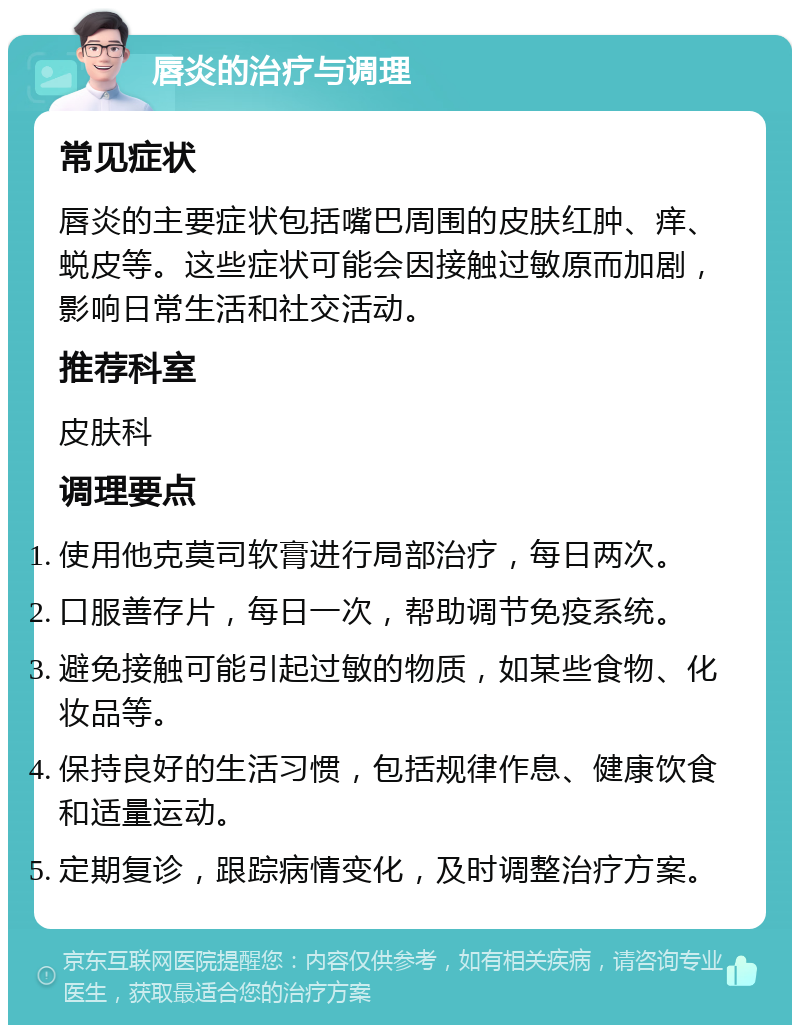 唇炎的治疗与调理 常见症状 唇炎的主要症状包括嘴巴周围的皮肤红肿、痒、蜕皮等。这些症状可能会因接触过敏原而加剧，影响日常生活和社交活动。 推荐科室 皮肤科 调理要点 使用他克莫司软膏进行局部治疗，每日两次。 口服善存片，每日一次，帮助调节免疫系统。 避免接触可能引起过敏的物质，如某些食物、化妆品等。 保持良好的生活习惯，包括规律作息、健康饮食和适量运动。 定期复诊，跟踪病情变化，及时调整治疗方案。