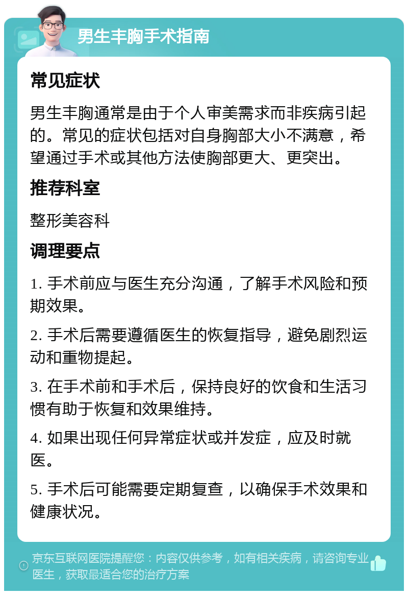 男生丰胸手术指南 常见症状 男生丰胸通常是由于个人审美需求而非疾病引起的。常见的症状包括对自身胸部大小不满意，希望通过手术或其他方法使胸部更大、更突出。 推荐科室 整形美容科 调理要点 1. 手术前应与医生充分沟通，了解手术风险和预期效果。 2. 手术后需要遵循医生的恢复指导，避免剧烈运动和重物提起。 3. 在手术前和手术后，保持良好的饮食和生活习惯有助于恢复和效果维持。 4. 如果出现任何异常症状或并发症，应及时就医。 5. 手术后可能需要定期复查，以确保手术效果和健康状况。