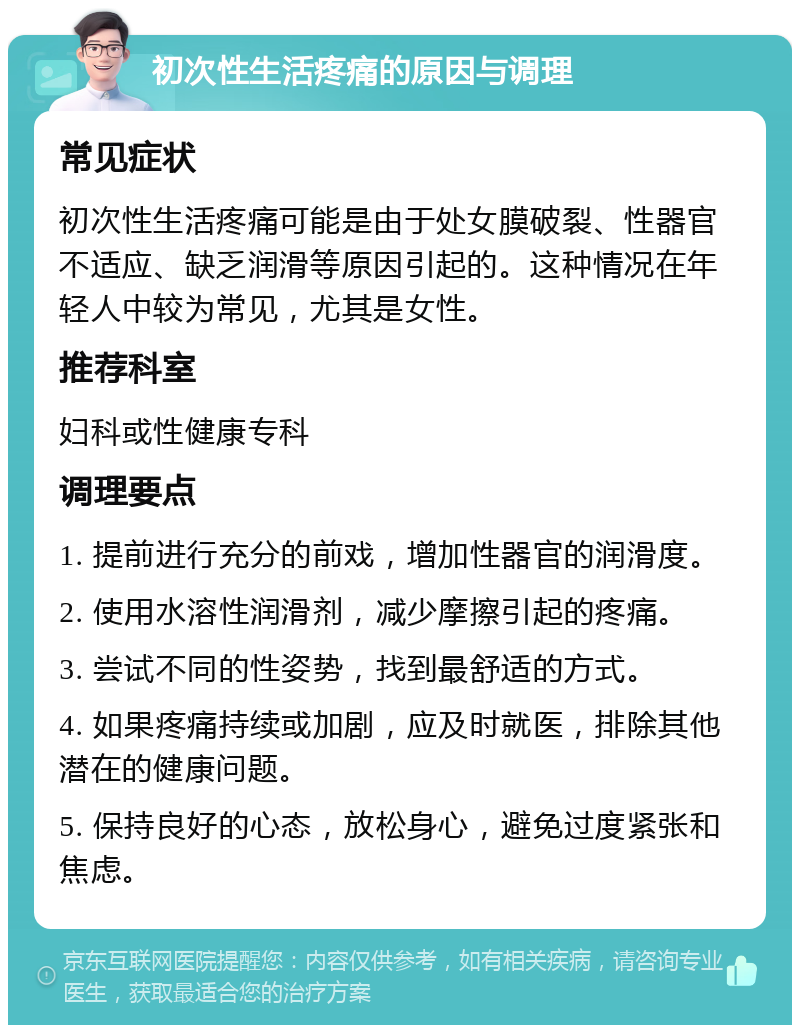 初次性生活疼痛的原因与调理 常见症状 初次性生活疼痛可能是由于处女膜破裂、性器官不适应、缺乏润滑等原因引起的。这种情况在年轻人中较为常见，尤其是女性。 推荐科室 妇科或性健康专科 调理要点 1. 提前进行充分的前戏，增加性器官的润滑度。 2. 使用水溶性润滑剂，减少摩擦引起的疼痛。 3. 尝试不同的性姿势，找到最舒适的方式。 4. 如果疼痛持续或加剧，应及时就医，排除其他潜在的健康问题。 5. 保持良好的心态，放松身心，避免过度紧张和焦虑。