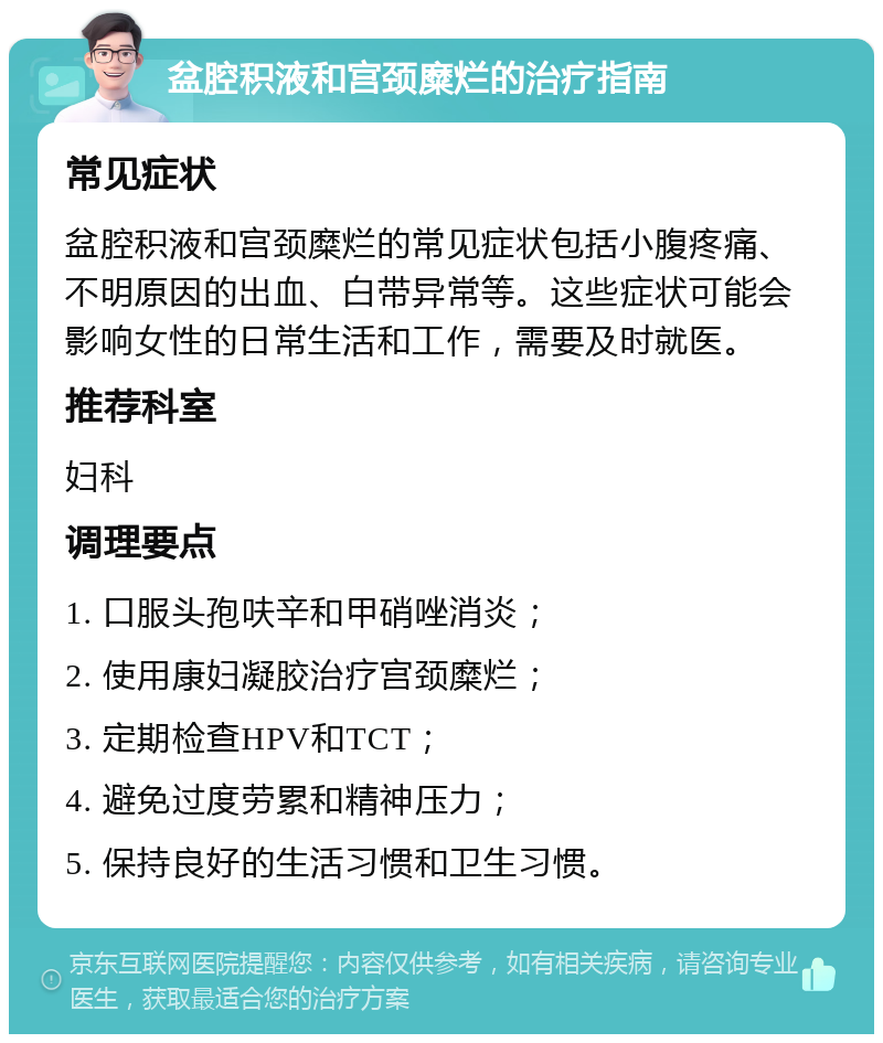 盆腔积液和宫颈糜烂的治疗指南 常见症状 盆腔积液和宫颈糜烂的常见症状包括小腹疼痛、不明原因的出血、白带异常等。这些症状可能会影响女性的日常生活和工作，需要及时就医。 推荐科室 妇科 调理要点 1. 口服头孢呋辛和甲硝唑消炎； 2. 使用康妇凝胶治疗宫颈糜烂； 3. 定期检查HPV和TCT； 4. 避免过度劳累和精神压力； 5. 保持良好的生活习惯和卫生习惯。