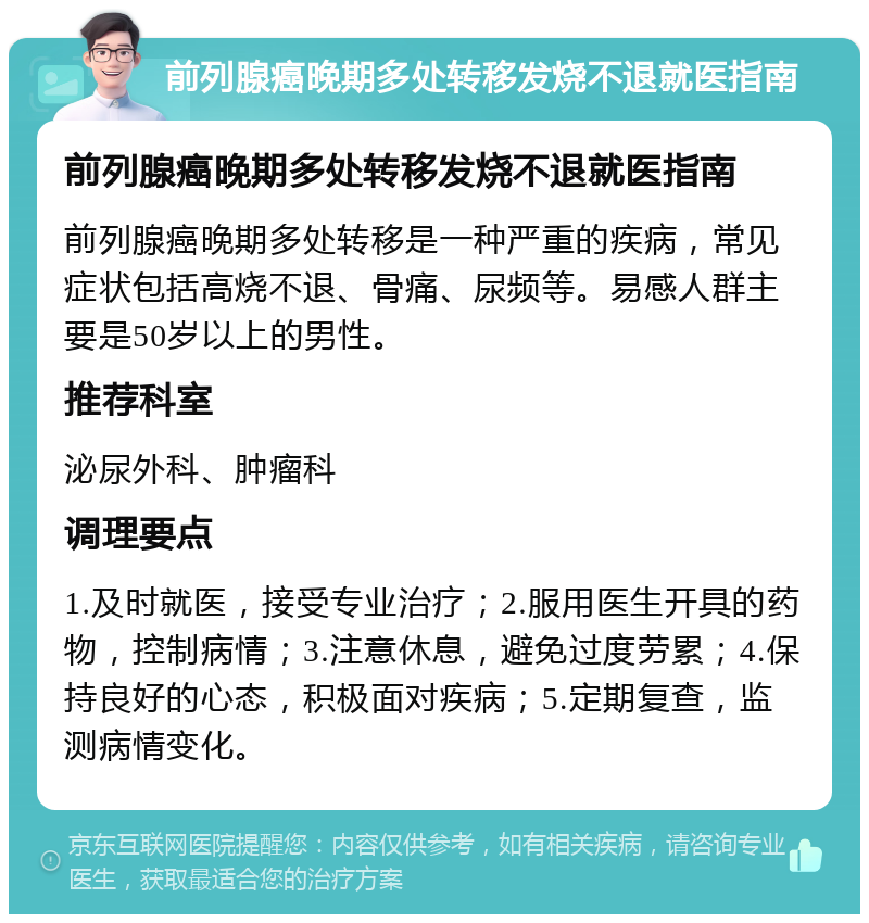 前列腺癌晚期多处转移发烧不退就医指南 前列腺癌晚期多处转移发烧不退就医指南 前列腺癌晚期多处转移是一种严重的疾病，常见症状包括高烧不退、骨痛、尿频等。易感人群主要是50岁以上的男性。 推荐科室 泌尿外科、肿瘤科 调理要点 1.及时就医，接受专业治疗；2.服用医生开具的药物，控制病情；3.注意休息，避免过度劳累；4.保持良好的心态，积极面对疾病；5.定期复查，监测病情变化。