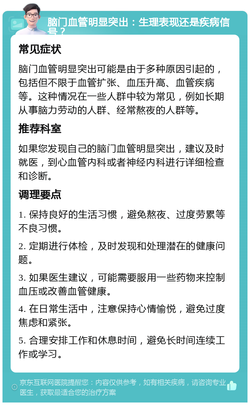 脑门血管明显突出：生理表现还是疾病信号？ 常见症状 脑门血管明显突出可能是由于多种原因引起的，包括但不限于血管扩张、血压升高、血管疾病等。这种情况在一些人群中较为常见，例如长期从事脑力劳动的人群、经常熬夜的人群等。 推荐科室 如果您发现自己的脑门血管明显突出，建议及时就医，到心血管内科或者神经内科进行详细检查和诊断。 调理要点 1. 保持良好的生活习惯，避免熬夜、过度劳累等不良习惯。 2. 定期进行体检，及时发现和处理潜在的健康问题。 3. 如果医生建议，可能需要服用一些药物来控制血压或改善血管健康。 4. 在日常生活中，注意保持心情愉悦，避免过度焦虑和紧张。 5. 合理安排工作和休息时间，避免长时间连续工作或学习。