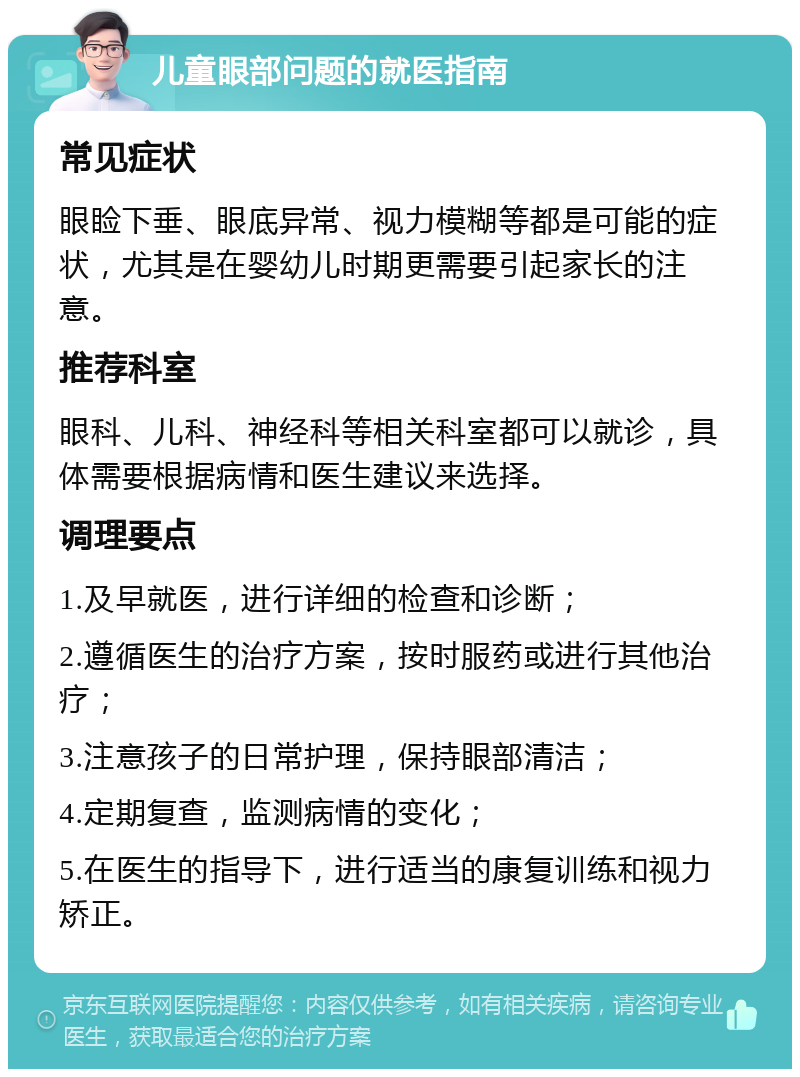 儿童眼部问题的就医指南 常见症状 眼睑下垂、眼底异常、视力模糊等都是可能的症状，尤其是在婴幼儿时期更需要引起家长的注意。 推荐科室 眼科、儿科、神经科等相关科室都可以就诊，具体需要根据病情和医生建议来选择。 调理要点 1.及早就医，进行详细的检查和诊断； 2.遵循医生的治疗方案，按时服药或进行其他治疗； 3.注意孩子的日常护理，保持眼部清洁； 4.定期复查，监测病情的变化； 5.在医生的指导下，进行适当的康复训练和视力矫正。