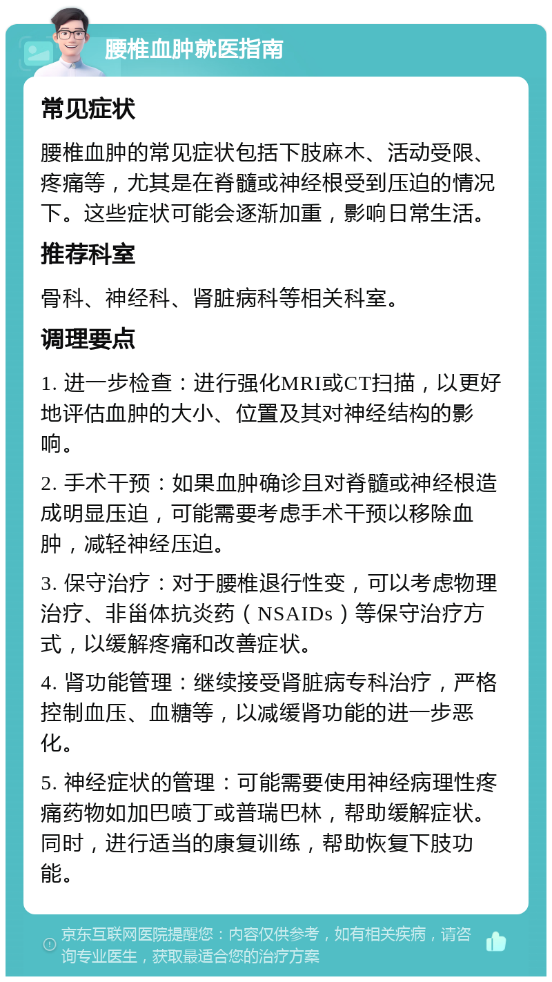 腰椎血肿就医指南 常见症状 腰椎血肿的常见症状包括下肢麻木、活动受限、疼痛等，尤其是在脊髓或神经根受到压迫的情况下。这些症状可能会逐渐加重，影响日常生活。 推荐科室 骨科、神经科、肾脏病科等相关科室。 调理要点 1. 进一步检查：进行强化MRI或CT扫描，以更好地评估血肿的大小、位置及其对神经结构的影响。 2. 手术干预：如果血肿确诊且对脊髓或神经根造成明显压迫，可能需要考虑手术干预以移除血肿，减轻神经压迫。 3. 保守治疗：对于腰椎退行性变，可以考虑物理治疗、非甾体抗炎药（NSAIDs）等保守治疗方式，以缓解疼痛和改善症状。 4. 肾功能管理：继续接受肾脏病专科治疗，严格控制血压、血糖等，以减缓肾功能的进一步恶化。 5. 神经症状的管理：可能需要使用神经病理性疼痛药物如加巴喷丁或普瑞巴林，帮助缓解症状。同时，进行适当的康复训练，帮助恢复下肢功能。