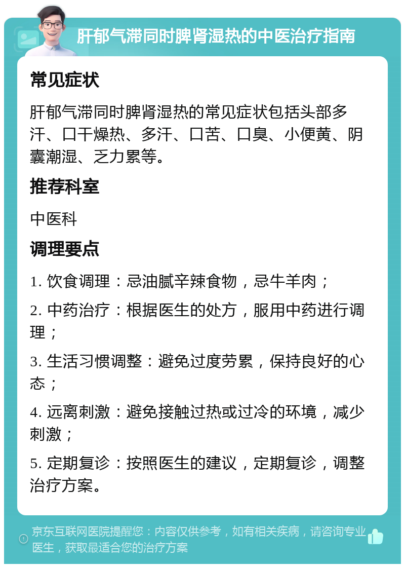 肝郁气滞同时脾肾湿热的中医治疗指南 常见症状 肝郁气滞同时脾肾湿热的常见症状包括头部多汗、口干燥热、多汗、口苦、口臭、小便黄、阴囊潮湿、乏力累等。 推荐科室 中医科 调理要点 1. 饮食调理：忌油腻辛辣食物，忌牛羊肉； 2. 中药治疗：根据医生的处方，服用中药进行调理； 3. 生活习惯调整：避免过度劳累，保持良好的心态； 4. 远离刺激：避免接触过热或过冷的环境，减少刺激； 5. 定期复诊：按照医生的建议，定期复诊，调整治疗方案。