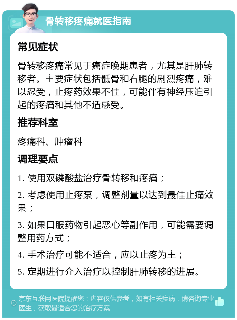 骨转移疼痛就医指南 常见症状 骨转移疼痛常见于癌症晚期患者，尤其是肝肺转移者。主要症状包括骶骨和右腿的剧烈疼痛，难以忍受，止疼药效果不佳，可能伴有神经压迫引起的疼痛和其他不适感受。 推荐科室 疼痛科、肿瘤科 调理要点 1. 使用双磷酸盐治疗骨转移和疼痛； 2. 考虑使用止疼泵，调整剂量以达到最佳止痛效果； 3. 如果口服药物引起恶心等副作用，可能需要调整用药方式； 4. 手术治疗可能不适合，应以止疼为主； 5. 定期进行介入治疗以控制肝肺转移的进展。