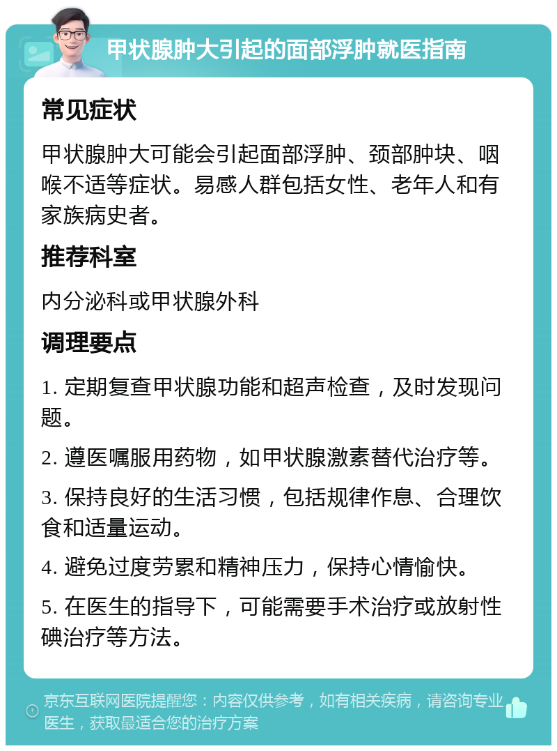 甲状腺肿大引起的面部浮肿就医指南 常见症状 甲状腺肿大可能会引起面部浮肿、颈部肿块、咽喉不适等症状。易感人群包括女性、老年人和有家族病史者。 推荐科室 内分泌科或甲状腺外科 调理要点 1. 定期复查甲状腺功能和超声检查，及时发现问题。 2. 遵医嘱服用药物，如甲状腺激素替代治疗等。 3. 保持良好的生活习惯，包括规律作息、合理饮食和适量运动。 4. 避免过度劳累和精神压力，保持心情愉快。 5. 在医生的指导下，可能需要手术治疗或放射性碘治疗等方法。