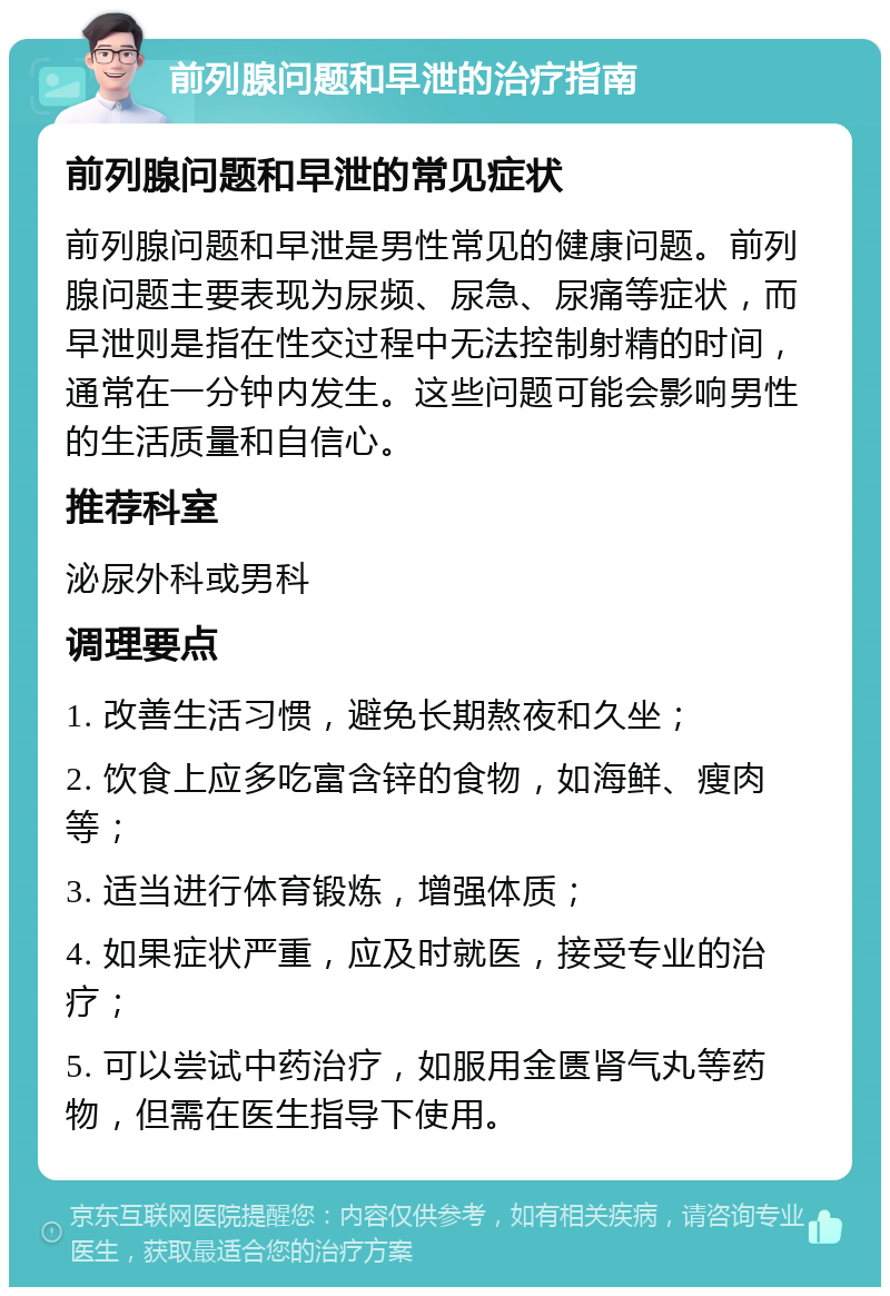 前列腺问题和早泄的治疗指南 前列腺问题和早泄的常见症状 前列腺问题和早泄是男性常见的健康问题。前列腺问题主要表现为尿频、尿急、尿痛等症状，而早泄则是指在性交过程中无法控制射精的时间，通常在一分钟内发生。这些问题可能会影响男性的生活质量和自信心。 推荐科室 泌尿外科或男科 调理要点 1. 改善生活习惯，避免长期熬夜和久坐； 2. 饮食上应多吃富含锌的食物，如海鲜、瘦肉等； 3. 适当进行体育锻炼，增强体质； 4. 如果症状严重，应及时就医，接受专业的治疗； 5. 可以尝试中药治疗，如服用金匮肾气丸等药物，但需在医生指导下使用。