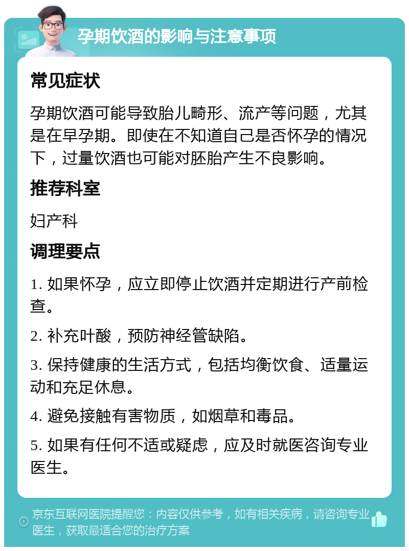 孕期饮酒的影响与注意事项 常见症状 孕期饮酒可能导致胎儿畸形、流产等问题，尤其是在早孕期。即使在不知道自己是否怀孕的情况下，过量饮酒也可能对胚胎产生不良影响。 推荐科室 妇产科 调理要点 1. 如果怀孕，应立即停止饮酒并定期进行产前检查。 2. 补充叶酸，预防神经管缺陷。 3. 保持健康的生活方式，包括均衡饮食、适量运动和充足休息。 4. 避免接触有害物质，如烟草和毒品。 5. 如果有任何不适或疑虑，应及时就医咨询专业医生。