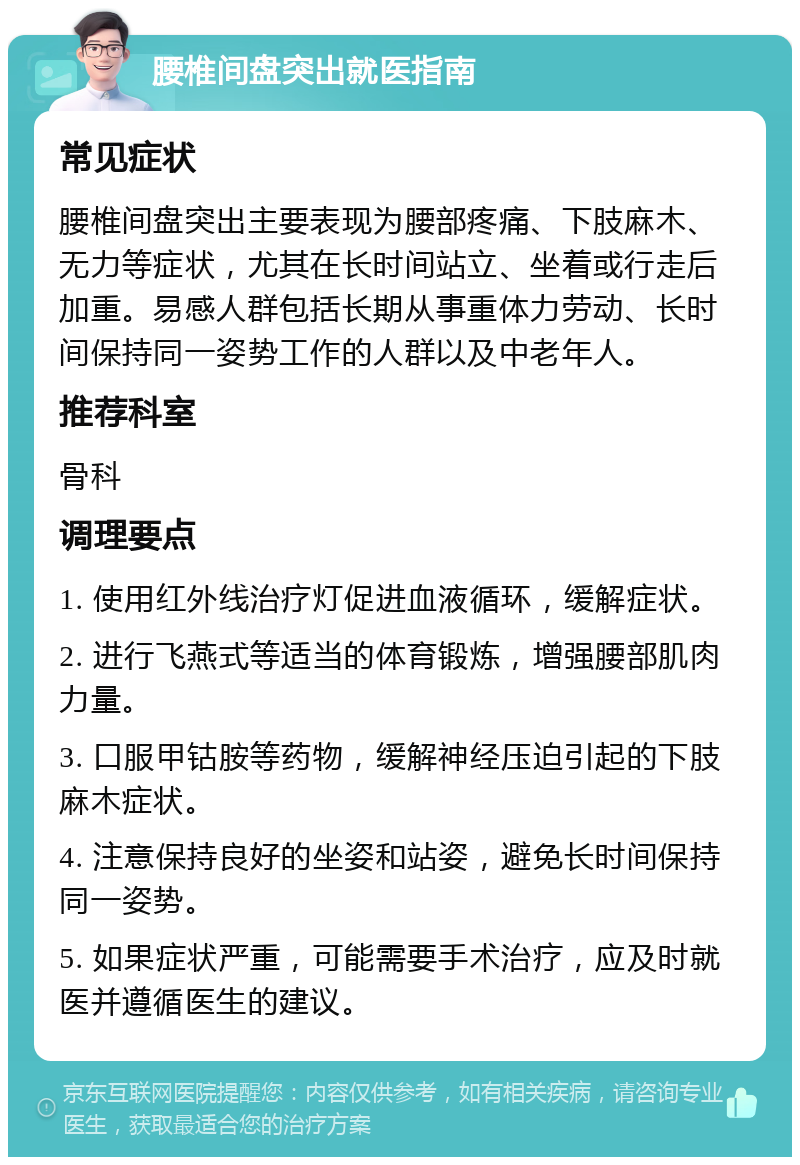 腰椎间盘突出就医指南 常见症状 腰椎间盘突出主要表现为腰部疼痛、下肢麻木、无力等症状，尤其在长时间站立、坐着或行走后加重。易感人群包括长期从事重体力劳动、长时间保持同一姿势工作的人群以及中老年人。 推荐科室 骨科 调理要点 1. 使用红外线治疗灯促进血液循环，缓解症状。 2. 进行飞燕式等适当的体育锻炼，增强腰部肌肉力量。 3. 口服甲钴胺等药物，缓解神经压迫引起的下肢麻木症状。 4. 注意保持良好的坐姿和站姿，避免长时间保持同一姿势。 5. 如果症状严重，可能需要手术治疗，应及时就医并遵循医生的建议。